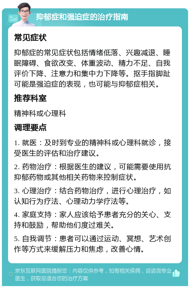 抑郁症和强迫症的治疗指南 常见症状 抑郁症的常见症状包括情绪低落、兴趣减退、睡眠障碍、食欲改变、体重波动、精力不足、自我评价下降、注意力和集中力下降等。抠手指脚趾可能是强迫症的表现，也可能与抑郁症相关。 推荐科室 精神科或心理科 调理要点 1. 就医：及时到专业的精神科或心理科就诊，接受医生的评估和治疗建议。 2. 药物治疗：根据医生的建议，可能需要使用抗抑郁药物或其他相关药物来控制症状。 3. 心理治疗：结合药物治疗，进行心理治疗，如认知行为疗法、心理动力学疗法等。 4. 家庭支持：家人应该给予患者充分的关心、支持和鼓励，帮助他们度过难关。 5. 自我调节：患者可以通过运动、冥想、艺术创作等方式来缓解压力和焦虑，改善心情。