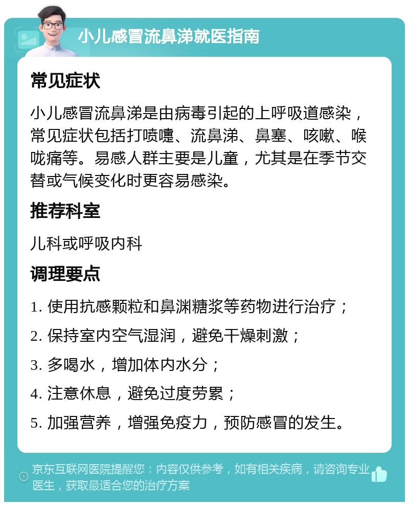 小儿感冒流鼻涕就医指南 常见症状 小儿感冒流鼻涕是由病毒引起的上呼吸道感染，常见症状包括打喷嚏、流鼻涕、鼻塞、咳嗽、喉咙痛等。易感人群主要是儿童，尤其是在季节交替或气候变化时更容易感染。 推荐科室 儿科或呼吸内科 调理要点 1. 使用抗感颗粒和鼻渊糖浆等药物进行治疗； 2. 保持室内空气湿润，避免干燥刺激； 3. 多喝水，增加体内水分； 4. 注意休息，避免过度劳累； 5. 加强营养，增强免疫力，预防感冒的发生。