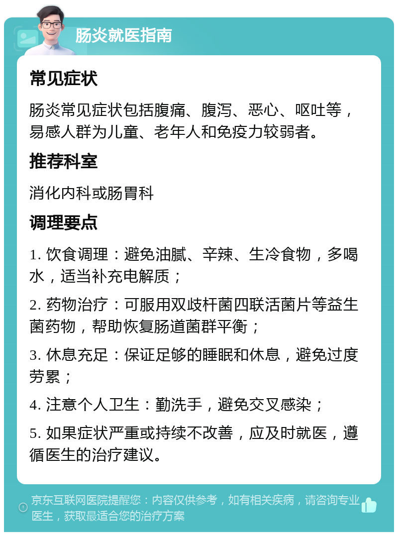 肠炎就医指南 常见症状 肠炎常见症状包括腹痛、腹泻、恶心、呕吐等，易感人群为儿童、老年人和免疫力较弱者。 推荐科室 消化内科或肠胃科 调理要点 1. 饮食调理：避免油腻、辛辣、生冷食物，多喝水，适当补充电解质； 2. 药物治疗：可服用双歧杆菌四联活菌片等益生菌药物，帮助恢复肠道菌群平衡； 3. 休息充足：保证足够的睡眠和休息，避免过度劳累； 4. 注意个人卫生：勤洗手，避免交叉感染； 5. 如果症状严重或持续不改善，应及时就医，遵循医生的治疗建议。