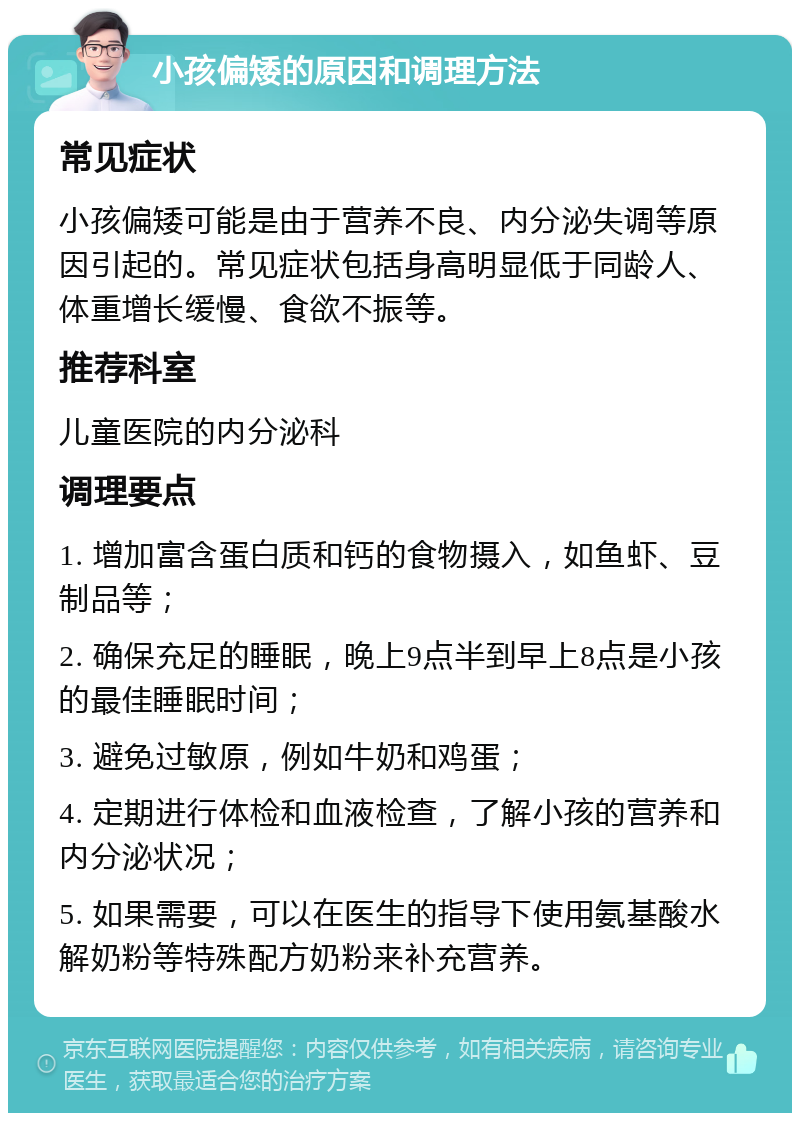 小孩偏矮的原因和调理方法 常见症状 小孩偏矮可能是由于营养不良、内分泌失调等原因引起的。常见症状包括身高明显低于同龄人、体重增长缓慢、食欲不振等。 推荐科室 儿童医院的内分泌科 调理要点 1. 增加富含蛋白质和钙的食物摄入，如鱼虾、豆制品等； 2. 确保充足的睡眠，晚上9点半到早上8点是小孩的最佳睡眠时间； 3. 避免过敏原，例如牛奶和鸡蛋； 4. 定期进行体检和血液检查，了解小孩的营养和内分泌状况； 5. 如果需要，可以在医生的指导下使用氨基酸水解奶粉等特殊配方奶粉来补充营养。