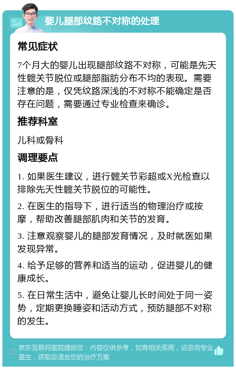 婴儿腿部纹路不对称的处理 常见症状 7个月大的婴儿出现腿部纹路不对称，可能是先天性髋关节脱位或腿部脂肪分布不均的表现。需要注意的是，仅凭纹路深浅的不对称不能确定是否存在问题，需要通过专业检查来确诊。 推荐科室 儿科或骨科 调理要点 1. 如果医生建议，进行髋关节彩超或X光检查以排除先天性髋关节脱位的可能性。 2. 在医生的指导下，进行适当的物理治疗或按摩，帮助改善腿部肌肉和关节的发育。 3. 注意观察婴儿的腿部发育情况，及时就医如果发现异常。 4. 给予足够的营养和适当的运动，促进婴儿的健康成长。 5. 在日常生活中，避免让婴儿长时间处于同一姿势，定期更换睡姿和活动方式，预防腿部不对称的发生。