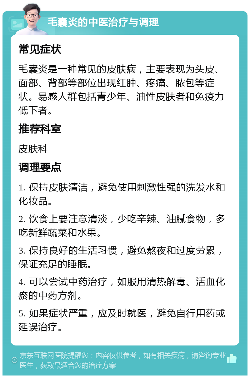 毛囊炎的中医治疗与调理 常见症状 毛囊炎是一种常见的皮肤病，主要表现为头皮、面部、背部等部位出现红肿、疼痛、脓包等症状。易感人群包括青少年、油性皮肤者和免疫力低下者。 推荐科室 皮肤科 调理要点 1. 保持皮肤清洁，避免使用刺激性强的洗发水和化妆品。 2. 饮食上要注意清淡，少吃辛辣、油腻食物，多吃新鲜蔬菜和水果。 3. 保持良好的生活习惯，避免熬夜和过度劳累，保证充足的睡眠。 4. 可以尝试中药治疗，如服用清热解毒、活血化瘀的中药方剂。 5. 如果症状严重，应及时就医，避免自行用药或延误治疗。