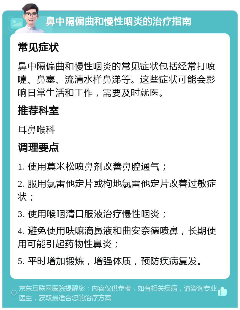 鼻中隔偏曲和慢性咽炎的治疗指南 常见症状 鼻中隔偏曲和慢性咽炎的常见症状包括经常打喷嚏、鼻塞、流清水样鼻涕等。这些症状可能会影响日常生活和工作，需要及时就医。 推荐科室 耳鼻喉科 调理要点 1. 使用莫米松喷鼻剂改善鼻腔通气； 2. 服用氯雷他定片或枸地氯雷他定片改善过敏症状； 3. 使用喉咽清口服液治疗慢性咽炎； 4. 避免使用呋嘛滴鼻液和曲安奈德喷鼻，长期使用可能引起药物性鼻炎； 5. 平时增加锻炼，增强体质，预防疾病复发。