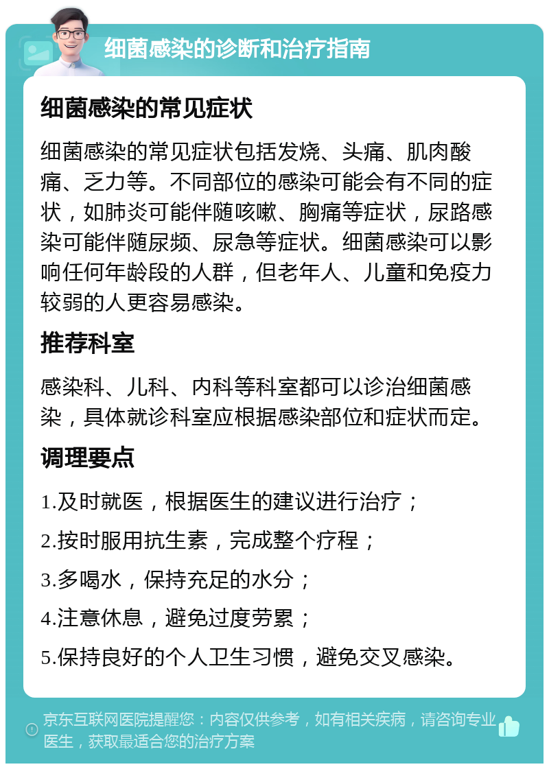 细菌感染的诊断和治疗指南 细菌感染的常见症状 细菌感染的常见症状包括发烧、头痛、肌肉酸痛、乏力等。不同部位的感染可能会有不同的症状，如肺炎可能伴随咳嗽、胸痛等症状，尿路感染可能伴随尿频、尿急等症状。细菌感染可以影响任何年龄段的人群，但老年人、儿童和免疫力较弱的人更容易感染。 推荐科室 感染科、儿科、内科等科室都可以诊治细菌感染，具体就诊科室应根据感染部位和症状而定。 调理要点 1.及时就医，根据医生的建议进行治疗； 2.按时服用抗生素，完成整个疗程； 3.多喝水，保持充足的水分； 4.注意休息，避免过度劳累； 5.保持良好的个人卫生习惯，避免交叉感染。