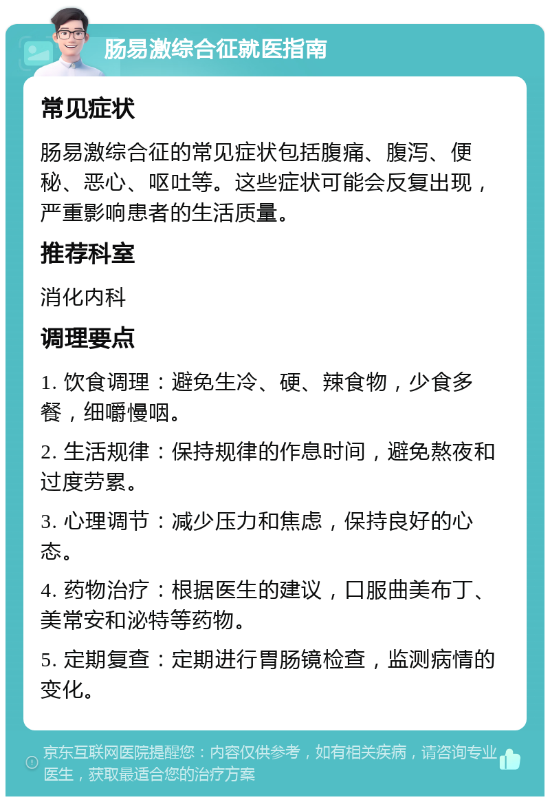 肠易激综合征就医指南 常见症状 肠易激综合征的常见症状包括腹痛、腹泻、便秘、恶心、呕吐等。这些症状可能会反复出现，严重影响患者的生活质量。 推荐科室 消化内科 调理要点 1. 饮食调理：避免生冷、硬、辣食物，少食多餐，细嚼慢咽。 2. 生活规律：保持规律的作息时间，避免熬夜和过度劳累。 3. 心理调节：减少压力和焦虑，保持良好的心态。 4. 药物治疗：根据医生的建议，口服曲美布丁、美常安和泌特等药物。 5. 定期复查：定期进行胃肠镜检查，监测病情的变化。