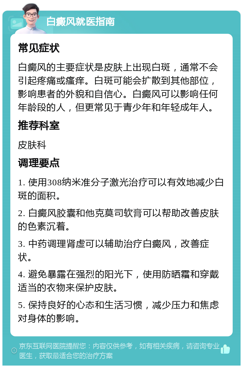 白癜风就医指南 常见症状 白癜风的主要症状是皮肤上出现白斑，通常不会引起疼痛或瘙痒。白斑可能会扩散到其他部位，影响患者的外貌和自信心。白癜风可以影响任何年龄段的人，但更常见于青少年和年轻成年人。 推荐科室 皮肤科 调理要点 1. 使用308纳米准分子激光治疗可以有效地减少白斑的面积。 2. 白癜风胶囊和他克莫司软膏可以帮助改善皮肤的色素沉着。 3. 中药调理肾虚可以辅助治疗白癜风，改善症状。 4. 避免暴露在强烈的阳光下，使用防晒霜和穿戴适当的衣物来保护皮肤。 5. 保持良好的心态和生活习惯，减少压力和焦虑对身体的影响。