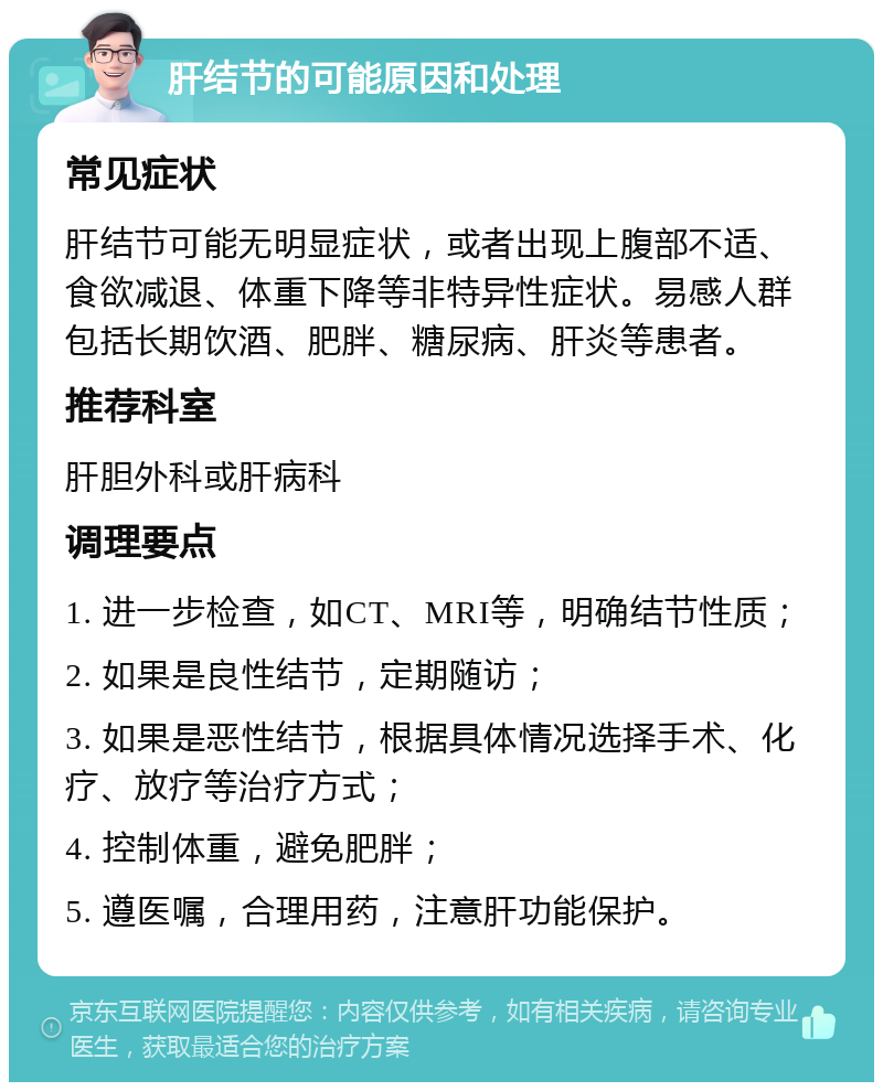 肝结节的可能原因和处理 常见症状 肝结节可能无明显症状，或者出现上腹部不适、食欲减退、体重下降等非特异性症状。易感人群包括长期饮酒、肥胖、糖尿病、肝炎等患者。 推荐科室 肝胆外科或肝病科 调理要点 1. 进一步检查，如CT、MRI等，明确结节性质； 2. 如果是良性结节，定期随访； 3. 如果是恶性结节，根据具体情况选择手术、化疗、放疗等治疗方式； 4. 控制体重，避免肥胖； 5. 遵医嘱，合理用药，注意肝功能保护。