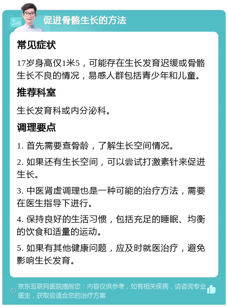 促进骨骼生长的方法 常见症状 17岁身高仅1米5，可能存在生长发育迟缓或骨骼生长不良的情况，易感人群包括青少年和儿童。 推荐科室 生长发育科或内分泌科。 调理要点 1. 首先需要查骨龄，了解生长空间情况。 2. 如果还有生长空间，可以尝试打激素针来促进生长。 3. 中医肾虚调理也是一种可能的治疗方法，需要在医生指导下进行。 4. 保持良好的生活习惯，包括充足的睡眠、均衡的饮食和适量的运动。 5. 如果有其他健康问题，应及时就医治疗，避免影响生长发育。