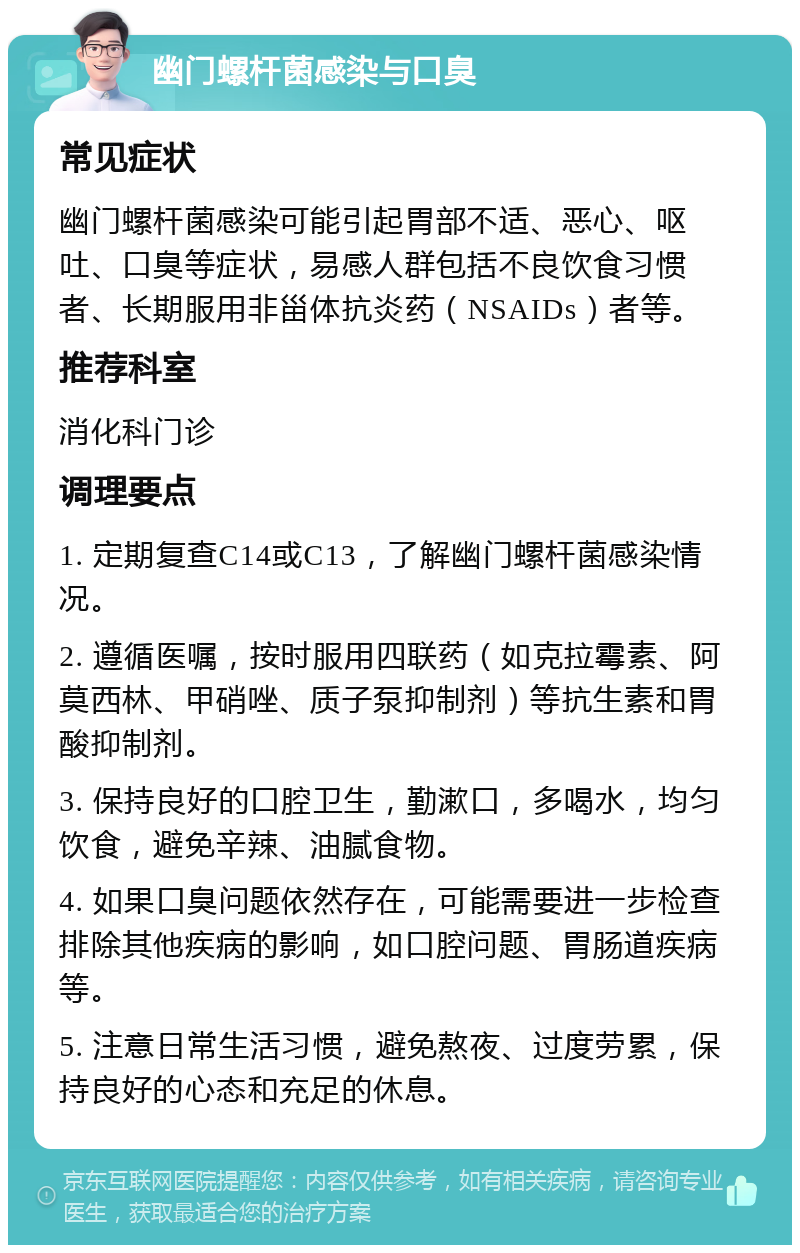 幽门螺杆菌感染与口臭 常见症状 幽门螺杆菌感染可能引起胃部不适、恶心、呕吐、口臭等症状，易感人群包括不良饮食习惯者、长期服用非甾体抗炎药（NSAIDs）者等。 推荐科室 消化科门诊 调理要点 1. 定期复查C14或C13，了解幽门螺杆菌感染情况。 2. 遵循医嘱，按时服用四联药（如克拉霉素、阿莫西林、甲硝唑、质子泵抑制剂）等抗生素和胃酸抑制剂。 3. 保持良好的口腔卫生，勤漱口，多喝水，均匀饮食，避免辛辣、油腻食物。 4. 如果口臭问题依然存在，可能需要进一步检查排除其他疾病的影响，如口腔问题、胃肠道疾病等。 5. 注意日常生活习惯，避免熬夜、过度劳累，保持良好的心态和充足的休息。