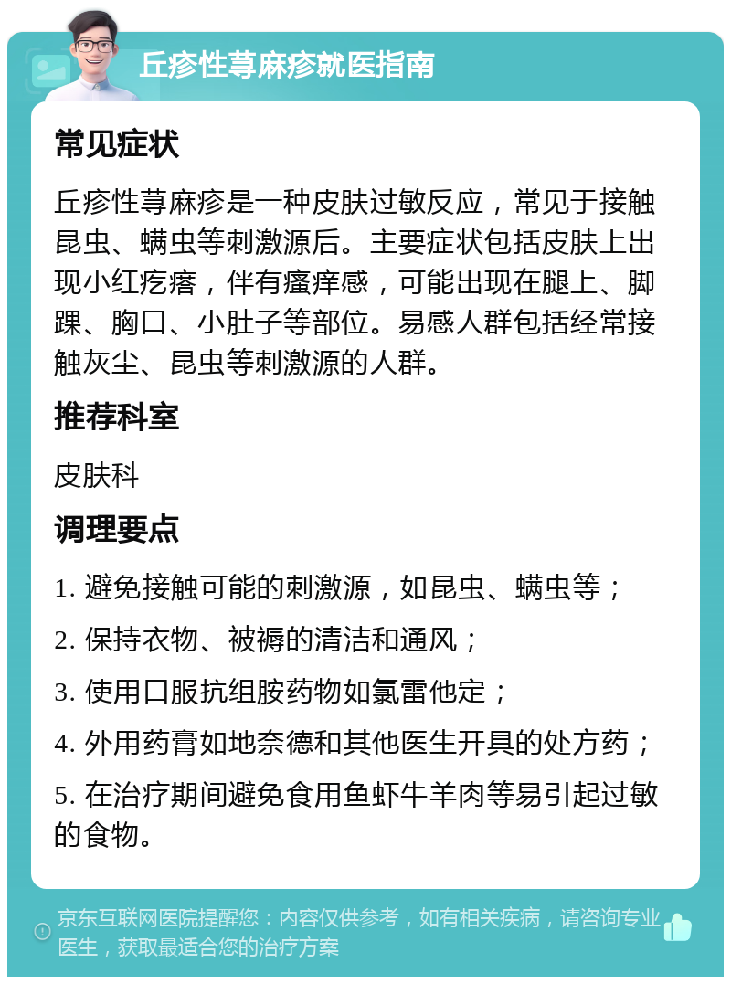 丘疹性荨麻疹就医指南 常见症状 丘疹性荨麻疹是一种皮肤过敏反应，常见于接触昆虫、螨虫等刺激源后。主要症状包括皮肤上出现小红疙瘩，伴有瘙痒感，可能出现在腿上、脚踝、胸口、小肚子等部位。易感人群包括经常接触灰尘、昆虫等刺激源的人群。 推荐科室 皮肤科 调理要点 1. 避免接触可能的刺激源，如昆虫、螨虫等； 2. 保持衣物、被褥的清洁和通风； 3. 使用口服抗组胺药物如氯雷他定； 4. 外用药膏如地奈德和其他医生开具的处方药； 5. 在治疗期间避免食用鱼虾牛羊肉等易引起过敏的食物。