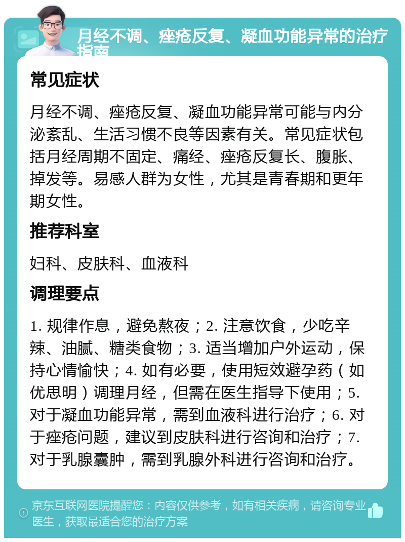 月经不调、痤疮反复、凝血功能异常的治疗指南 常见症状 月经不调、痤疮反复、凝血功能异常可能与内分泌紊乱、生活习惯不良等因素有关。常见症状包括月经周期不固定、痛经、痤疮反复长、腹胀、掉发等。易感人群为女性，尤其是青春期和更年期女性。 推荐科室 妇科、皮肤科、血液科 调理要点 1. 规律作息，避免熬夜；2. 注意饮食，少吃辛辣、油腻、糖类食物；3. 适当增加户外运动，保持心情愉快；4. 如有必要，使用短效避孕药（如优思明）调理月经，但需在医生指导下使用；5. 对于凝血功能异常，需到血液科进行治疗；6. 对于痤疮问题，建议到皮肤科进行咨询和治疗；7. 对于乳腺囊肿，需到乳腺外科进行咨询和治疗。