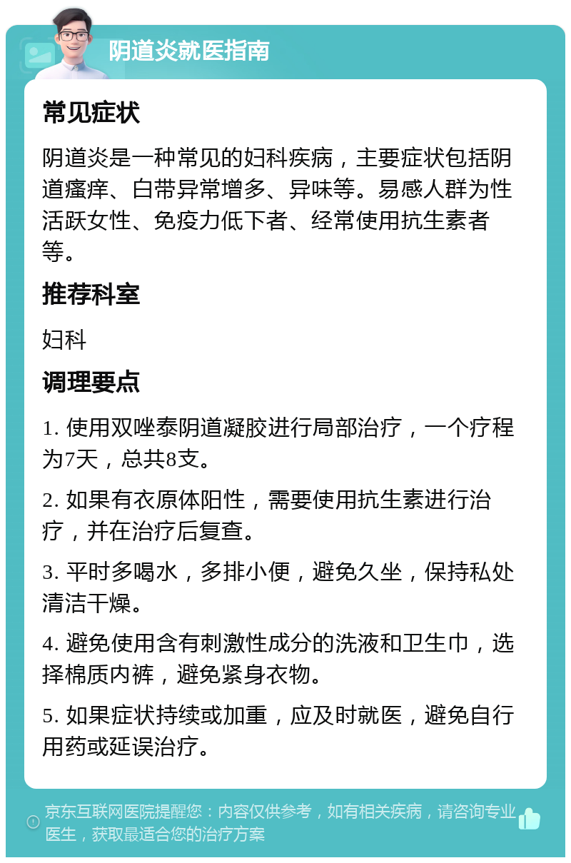 阴道炎就医指南 常见症状 阴道炎是一种常见的妇科疾病，主要症状包括阴道瘙痒、白带异常增多、异味等。易感人群为性活跃女性、免疫力低下者、经常使用抗生素者等。 推荐科室 妇科 调理要点 1. 使用双唑泰阴道凝胶进行局部治疗，一个疗程为7天，总共8支。 2. 如果有衣原体阳性，需要使用抗生素进行治疗，并在治疗后复查。 3. 平时多喝水，多排小便，避免久坐，保持私处清洁干燥。 4. 避免使用含有刺激性成分的洗液和卫生巾，选择棉质内裤，避免紧身衣物。 5. 如果症状持续或加重，应及时就医，避免自行用药或延误治疗。