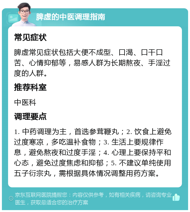 脾虚的中医调理指南 常见症状 脾虚常见症状包括大便不成型、口渴、口干口苦、心情抑郁等，易感人群为长期熬夜、手淫过度的人群。 推荐科室 中医科 调理要点 1. 中药调理为主，首选参茸鞭丸；2. 饮食上避免过度寒凉，多吃温补食物；3. 生活上要规律作息，避免熬夜和过度手淫；4. 心理上要保持平和心态，避免过度焦虑和抑郁；5. 不建议单纯使用五子衍宗丸，需根据具体情况调整用药方案。