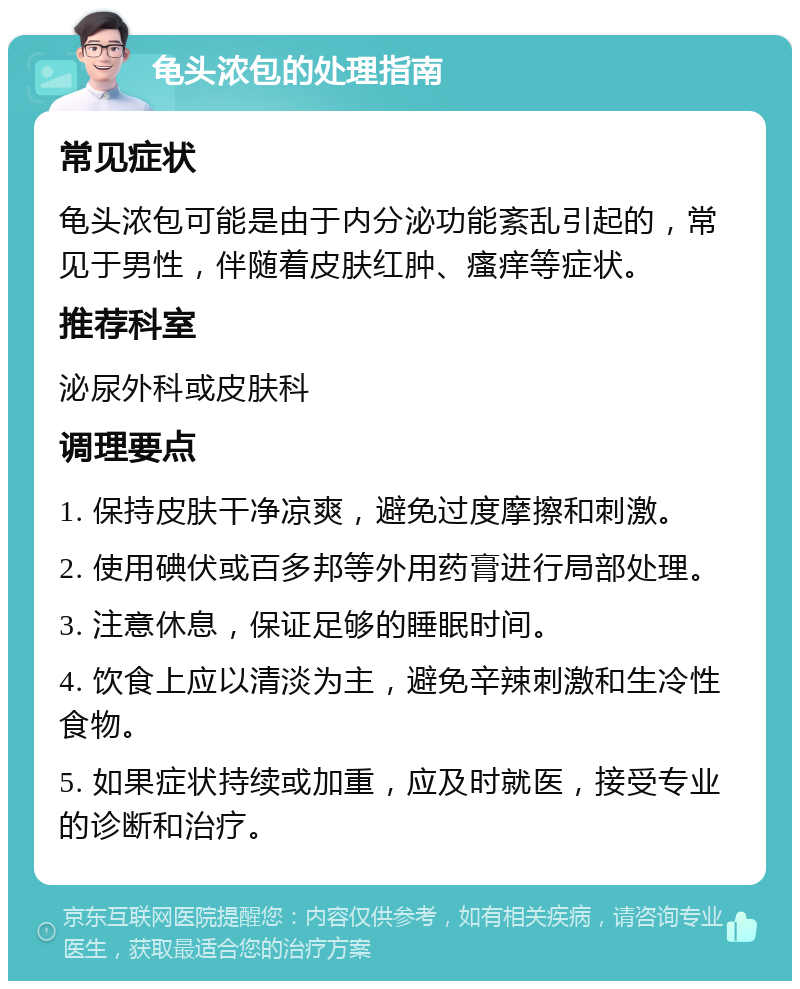 龟头浓包的处理指南 常见症状 龟头浓包可能是由于内分泌功能紊乱引起的，常见于男性，伴随着皮肤红肿、瘙痒等症状。 推荐科室 泌尿外科或皮肤科 调理要点 1. 保持皮肤干净凉爽，避免过度摩擦和刺激。 2. 使用碘伏或百多邦等外用药膏进行局部处理。 3. 注意休息，保证足够的睡眠时间。 4. 饮食上应以清淡为主，避免辛辣刺激和生冷性食物。 5. 如果症状持续或加重，应及时就医，接受专业的诊断和治疗。