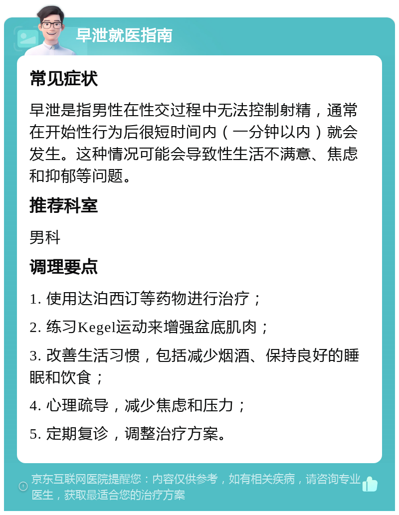 早泄就医指南 常见症状 早泄是指男性在性交过程中无法控制射精，通常在开始性行为后很短时间内（一分钟以内）就会发生。这种情况可能会导致性生活不满意、焦虑和抑郁等问题。 推荐科室 男科 调理要点 1. 使用达泊西订等药物进行治疗； 2. 练习Kegel运动来增强盆底肌肉； 3. 改善生活习惯，包括减少烟酒、保持良好的睡眠和饮食； 4. 心理疏导，减少焦虑和压力； 5. 定期复诊，调整治疗方案。