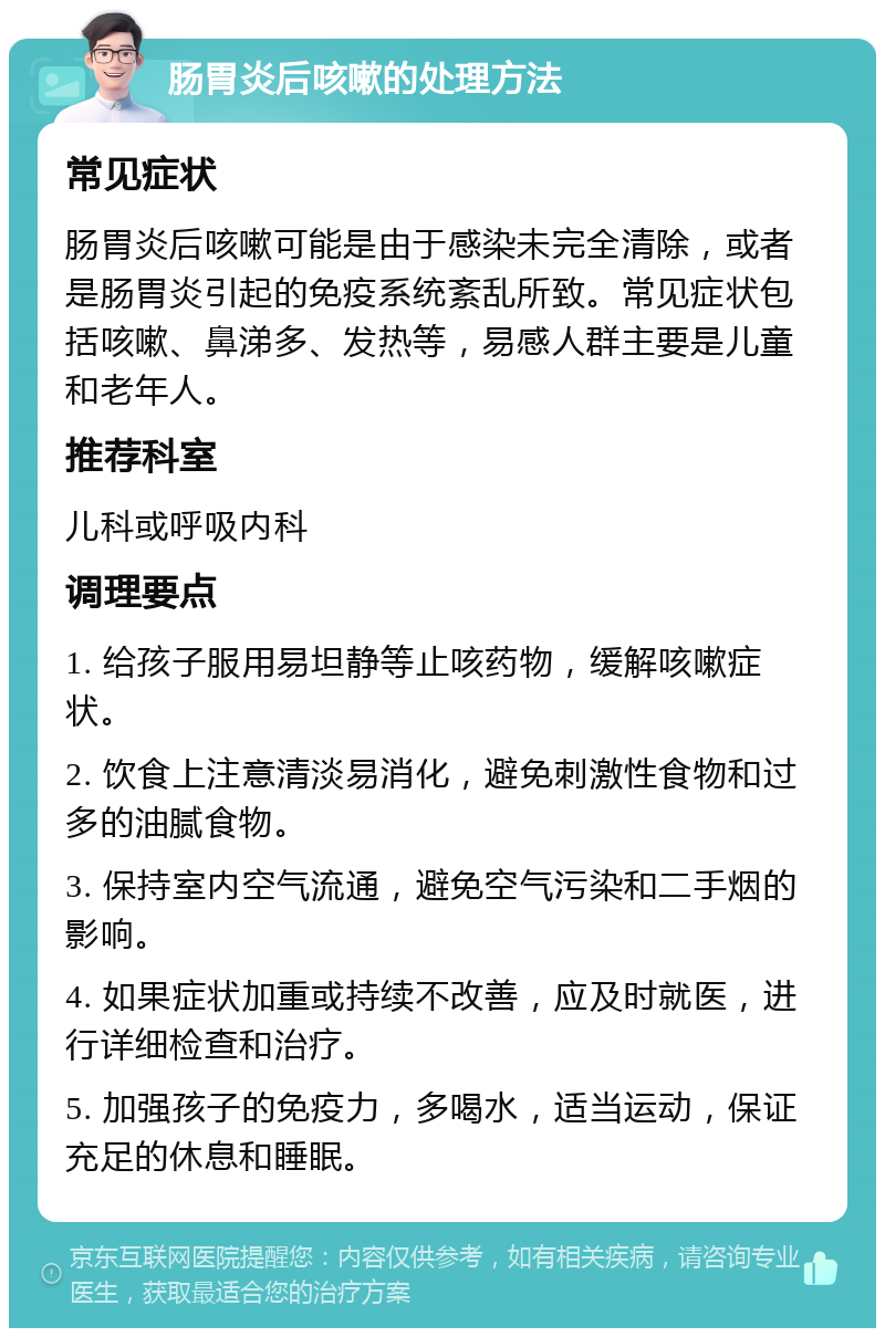 肠胃炎后咳嗽的处理方法 常见症状 肠胃炎后咳嗽可能是由于感染未完全清除，或者是肠胃炎引起的免疫系统紊乱所致。常见症状包括咳嗽、鼻涕多、发热等，易感人群主要是儿童和老年人。 推荐科室 儿科或呼吸内科 调理要点 1. 给孩子服用易坦静等止咳药物，缓解咳嗽症状。 2. 饮食上注意清淡易消化，避免刺激性食物和过多的油腻食物。 3. 保持室内空气流通，避免空气污染和二手烟的影响。 4. 如果症状加重或持续不改善，应及时就医，进行详细检查和治疗。 5. 加强孩子的免疫力，多喝水，适当运动，保证充足的休息和睡眠。