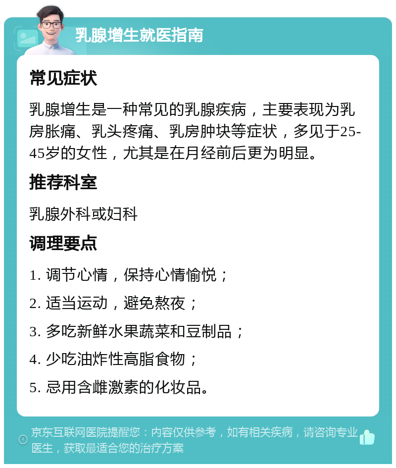 乳腺增生就医指南 常见症状 乳腺增生是一种常见的乳腺疾病，主要表现为乳房胀痛、乳头疼痛、乳房肿块等症状，多见于25-45岁的女性，尤其是在月经前后更为明显。 推荐科室 乳腺外科或妇科 调理要点 1. 调节心情，保持心情愉悦； 2. 适当运动，避免熬夜； 3. 多吃新鲜水果蔬菜和豆制品； 4. 少吃油炸性高脂食物； 5. 忌用含雌激素的化妆品。