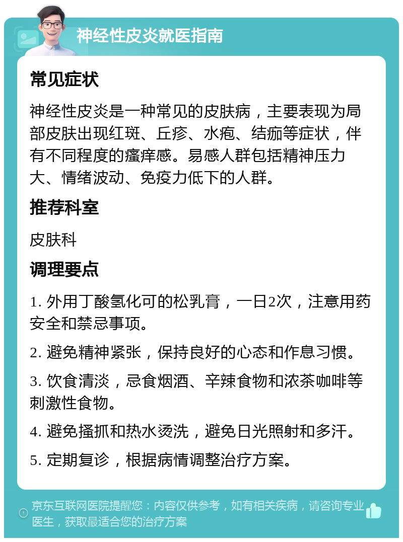 神经性皮炎就医指南 常见症状 神经性皮炎是一种常见的皮肤病，主要表现为局部皮肤出现红斑、丘疹、水疱、结痂等症状，伴有不同程度的瘙痒感。易感人群包括精神压力大、情绪波动、免疫力低下的人群。 推荐科室 皮肤科 调理要点 1. 外用丁酸氢化可的松乳膏，一日2次，注意用药安全和禁忌事项。 2. 避免精神紧张，保持良好的心态和作息习惯。 3. 饮食清淡，忌食烟酒、辛辣食物和浓茶咖啡等刺激性食物。 4. 避免搔抓和热水烫洗，避免日光照射和多汗。 5. 定期复诊，根据病情调整治疗方案。