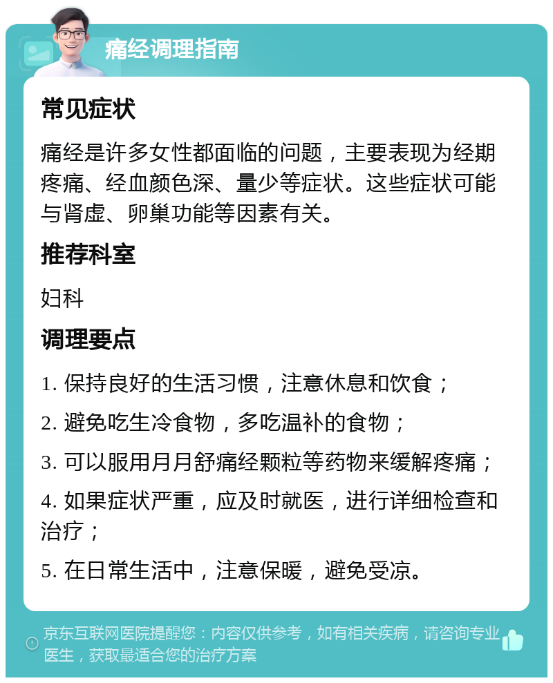 痛经调理指南 常见症状 痛经是许多女性都面临的问题，主要表现为经期疼痛、经血颜色深、量少等症状。这些症状可能与肾虚、卵巢功能等因素有关。 推荐科室 妇科 调理要点 1. 保持良好的生活习惯，注意休息和饮食； 2. 避免吃生冷食物，多吃温补的食物； 3. 可以服用月月舒痛经颗粒等药物来缓解疼痛； 4. 如果症状严重，应及时就医，进行详细检查和治疗； 5. 在日常生活中，注意保暖，避免受凉。