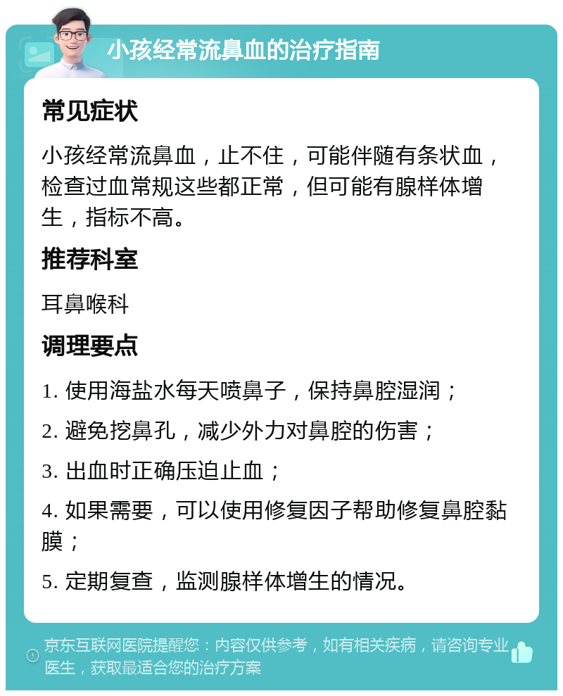 小孩经常流鼻血的治疗指南 常见症状 小孩经常流鼻血，止不住，可能伴随有条状血，检查过血常规这些都正常，但可能有腺样体增生，指标不高。 推荐科室 耳鼻喉科 调理要点 1. 使用海盐水每天喷鼻子，保持鼻腔湿润； 2. 避免挖鼻孔，减少外力对鼻腔的伤害； 3. 出血时正确压迫止血； 4. 如果需要，可以使用修复因子帮助修复鼻腔黏膜； 5. 定期复查，监测腺样体增生的情况。