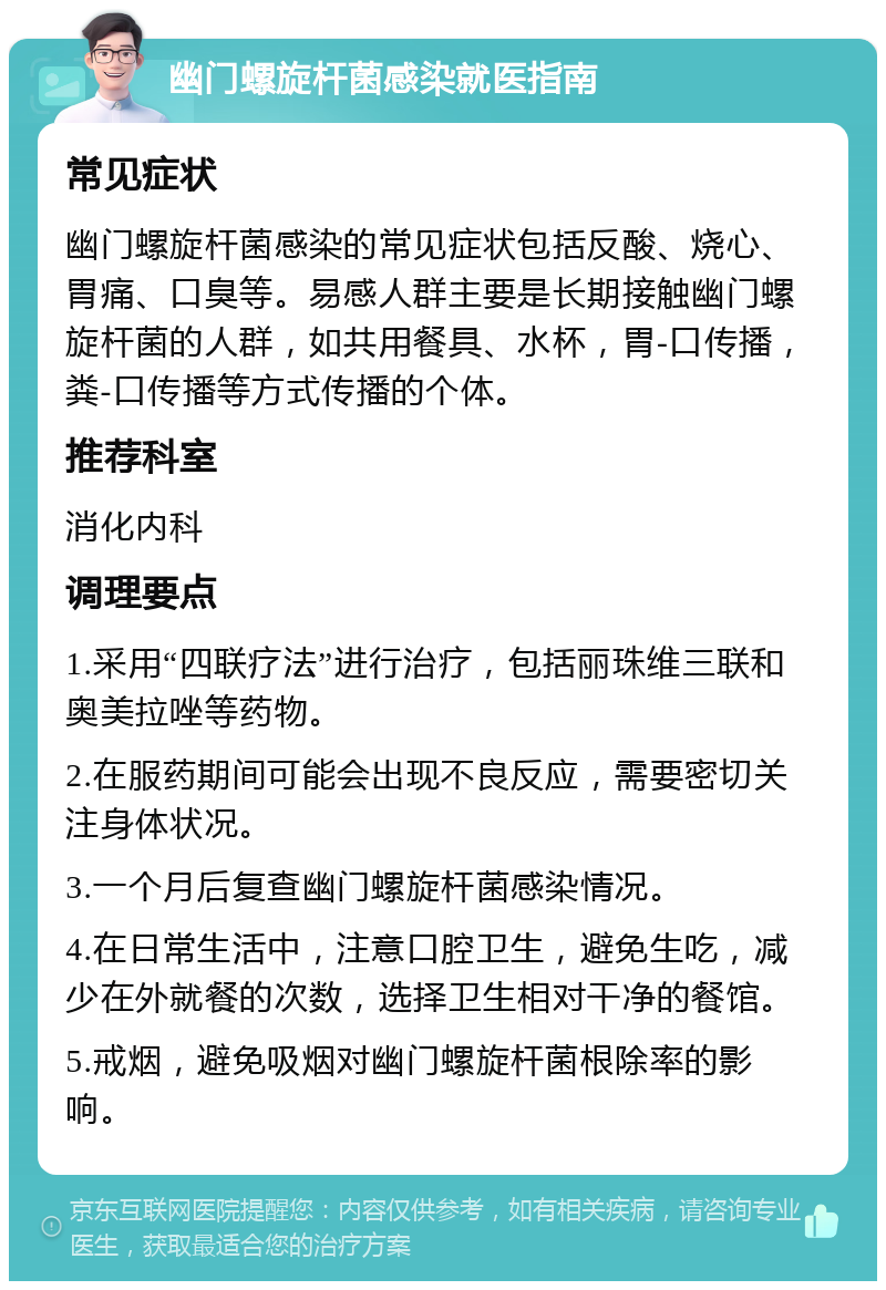 幽门螺旋杆菌感染就医指南 常见症状 幽门螺旋杆菌感染的常见症状包括反酸、烧心、胃痛、口臭等。易感人群主要是长期接触幽门螺旋杆菌的人群，如共用餐具、水杯，胃-口传播，粪-口传播等方式传播的个体。 推荐科室 消化内科 调理要点 1.采用“四联疗法”进行治疗，包括丽珠维三联和奥美拉唑等药物。 2.在服药期间可能会出现不良反应，需要密切关注身体状况。 3.一个月后复查幽门螺旋杆菌感染情况。 4.在日常生活中，注意口腔卫生，避免生吃，减少在外就餐的次数，选择卫生相对干净的餐馆。 5.戒烟，避免吸烟对幽门螺旋杆菌根除率的影响。