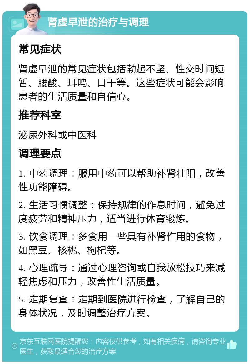 肾虚早泄的治疗与调理 常见症状 肾虚早泄的常见症状包括勃起不坚、性交时间短暂、腰酸、耳鸣、口干等。这些症状可能会影响患者的生活质量和自信心。 推荐科室 泌尿外科或中医科 调理要点 1. 中药调理：服用中药可以帮助补肾壮阳，改善性功能障碍。 2. 生活习惯调整：保持规律的作息时间，避免过度疲劳和精神压力，适当进行体育锻炼。 3. 饮食调理：多食用一些具有补肾作用的食物，如黑豆、核桃、枸杞等。 4. 心理疏导：通过心理咨询或自我放松技巧来减轻焦虑和压力，改善性生活质量。 5. 定期复查：定期到医院进行检查，了解自己的身体状况，及时调整治疗方案。