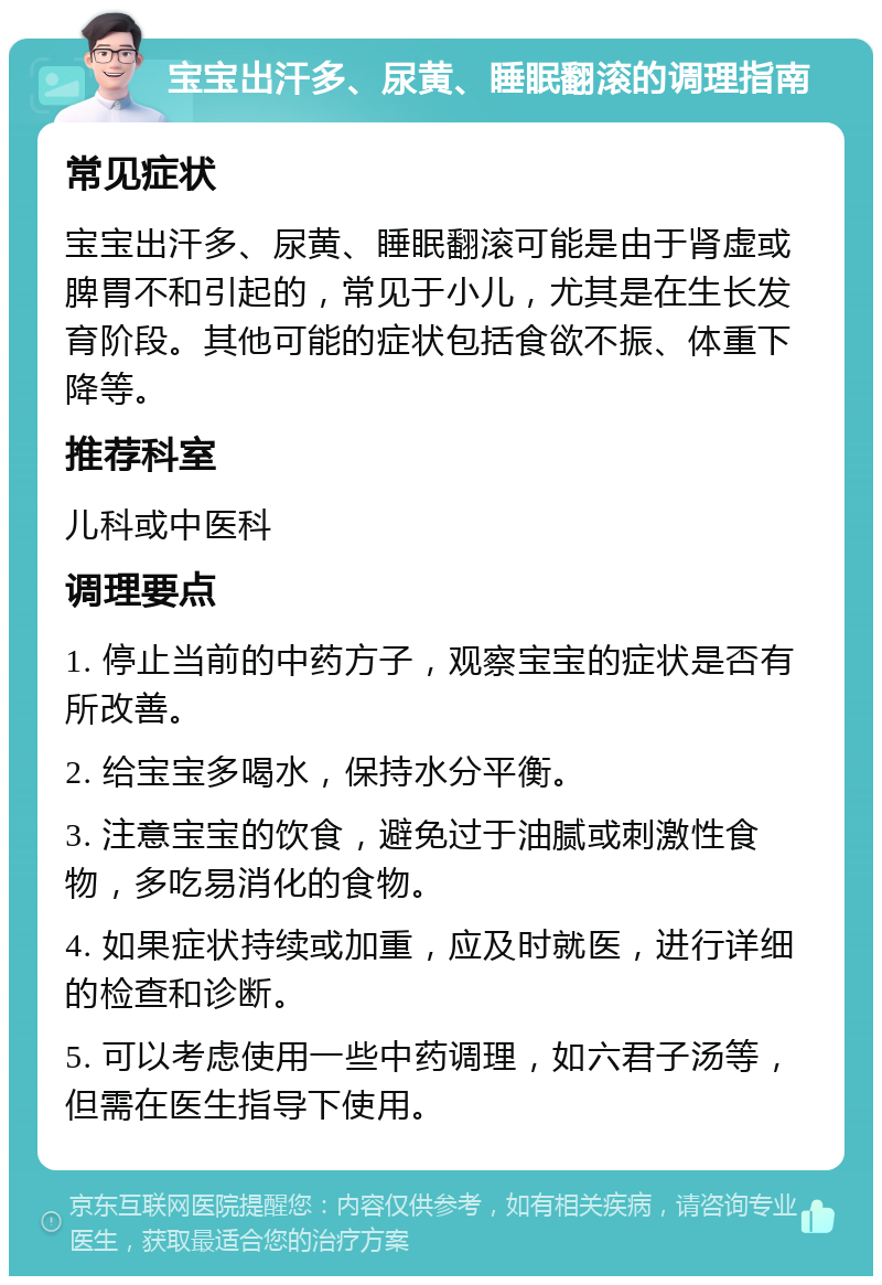 宝宝出汗多、尿黄、睡眠翻滚的调理指南 常见症状 宝宝出汗多、尿黄、睡眠翻滚可能是由于肾虚或脾胃不和引起的，常见于小儿，尤其是在生长发育阶段。其他可能的症状包括食欲不振、体重下降等。 推荐科室 儿科或中医科 调理要点 1. 停止当前的中药方子，观察宝宝的症状是否有所改善。 2. 给宝宝多喝水，保持水分平衡。 3. 注意宝宝的饮食，避免过于油腻或刺激性食物，多吃易消化的食物。 4. 如果症状持续或加重，应及时就医，进行详细的检查和诊断。 5. 可以考虑使用一些中药调理，如六君子汤等，但需在医生指导下使用。