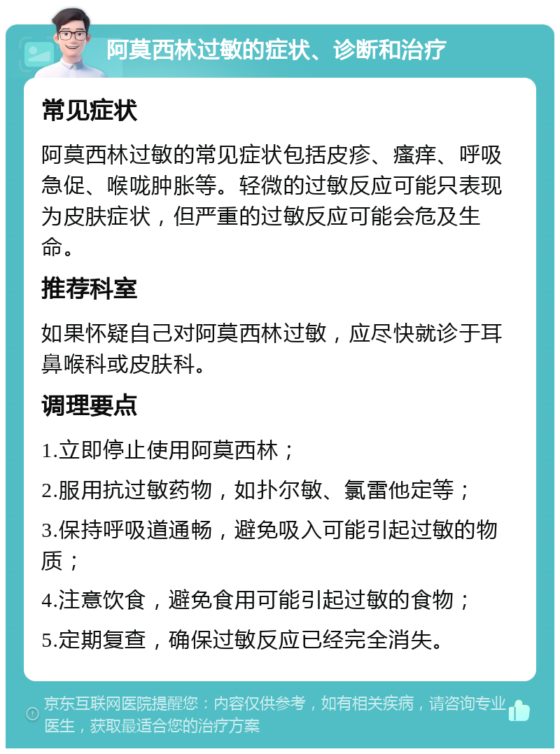 阿莫西林过敏的症状、诊断和治疗 常见症状 阿莫西林过敏的常见症状包括皮疹、瘙痒、呼吸急促、喉咙肿胀等。轻微的过敏反应可能只表现为皮肤症状，但严重的过敏反应可能会危及生命。 推荐科室 如果怀疑自己对阿莫西林过敏，应尽快就诊于耳鼻喉科或皮肤科。 调理要点 1.立即停止使用阿莫西林； 2.服用抗过敏药物，如扑尔敏、氯雷他定等； 3.保持呼吸道通畅，避免吸入可能引起过敏的物质； 4.注意饮食，避免食用可能引起过敏的食物； 5.定期复查，确保过敏反应已经完全消失。