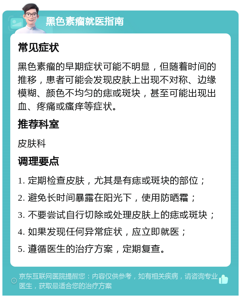 黑色素瘤就医指南 常见症状 黑色素瘤的早期症状可能不明显，但随着时间的推移，患者可能会发现皮肤上出现不对称、边缘模糊、颜色不均匀的痣或斑块，甚至可能出现出血、疼痛或瘙痒等症状。 推荐科室 皮肤科 调理要点 1. 定期检查皮肤，尤其是有痣或斑块的部位； 2. 避免长时间暴露在阳光下，使用防晒霜； 3. 不要尝试自行切除或处理皮肤上的痣或斑块； 4. 如果发现任何异常症状，应立即就医； 5. 遵循医生的治疗方案，定期复查。