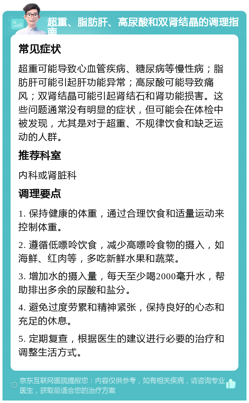 超重、脂肪肝、高尿酸和双肾结晶的调理指南 常见症状 超重可能导致心血管疾病、糖尿病等慢性病；脂肪肝可能引起肝功能异常；高尿酸可能导致痛风；双肾结晶可能引起肾结石和肾功能损害。这些问题通常没有明显的症状，但可能会在体检中被发现，尤其是对于超重、不规律饮食和缺乏运动的人群。 推荐科室 内科或肾脏科 调理要点 1. 保持健康的体重，通过合理饮食和适量运动来控制体重。 2. 遵循低嘌呤饮食，减少高嘌呤食物的摄入，如海鲜、红肉等，多吃新鲜水果和蔬菜。 3. 增加水的摄入量，每天至少喝2000毫升水，帮助排出多余的尿酸和盐分。 4. 避免过度劳累和精神紧张，保持良好的心态和充足的休息。 5. 定期复查，根据医生的建议进行必要的治疗和调整生活方式。