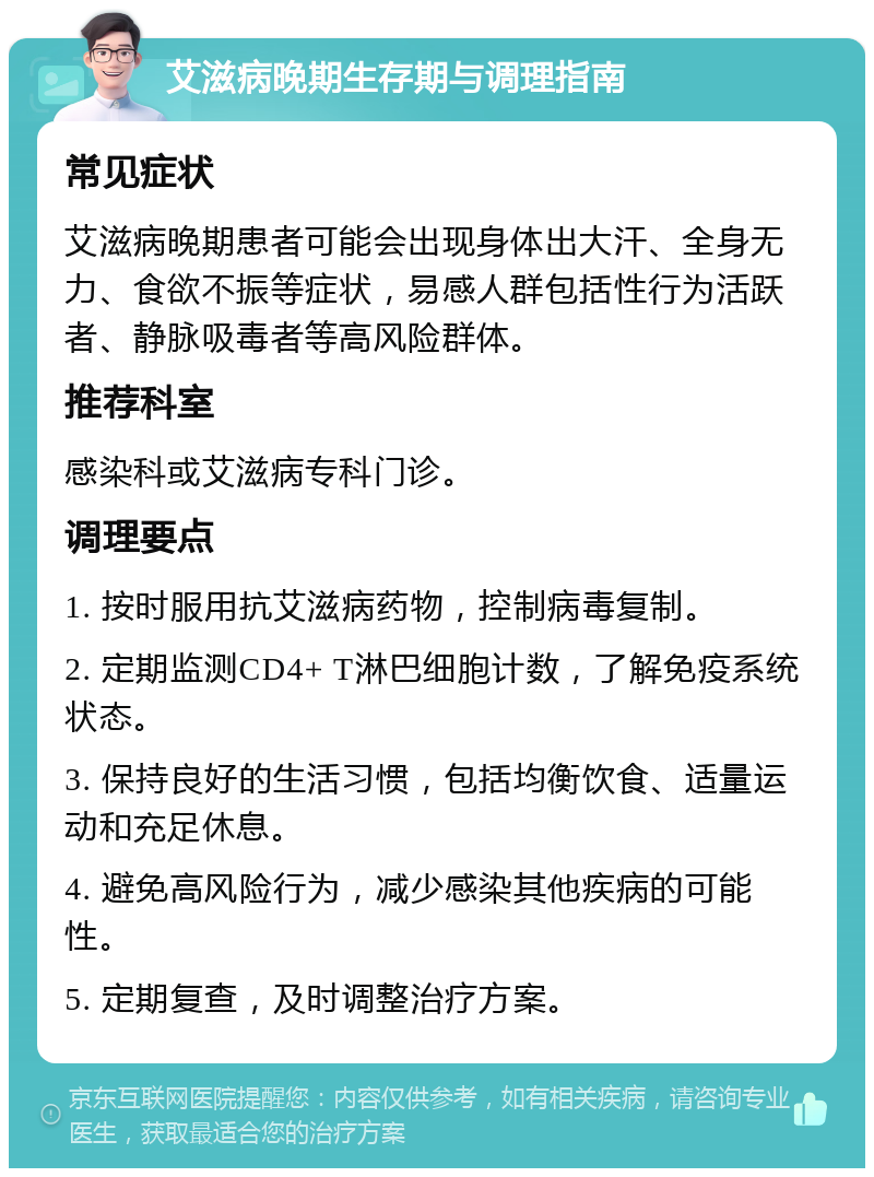 艾滋病晚期生存期与调理指南 常见症状 艾滋病晚期患者可能会出现身体出大汗、全身无力、食欲不振等症状，易感人群包括性行为活跃者、静脉吸毒者等高风险群体。 推荐科室 感染科或艾滋病专科门诊。 调理要点 1. 按时服用抗艾滋病药物，控制病毒复制。 2. 定期监测CD4+ T淋巴细胞计数，了解免疫系统状态。 3. 保持良好的生活习惯，包括均衡饮食、适量运动和充足休息。 4. 避免高风险行为，减少感染其他疾病的可能性。 5. 定期复查，及时调整治疗方案。