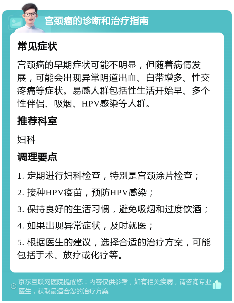 宫颈癌的诊断和治疗指南 常见症状 宫颈癌的早期症状可能不明显，但随着病情发展，可能会出现异常阴道出血、白带增多、性交疼痛等症状。易感人群包括性生活开始早、多个性伴侣、吸烟、HPV感染等人群。 推荐科室 妇科 调理要点 1. 定期进行妇科检查，特别是宫颈涂片检查； 2. 接种HPV疫苗，预防HPV感染； 3. 保持良好的生活习惯，避免吸烟和过度饮酒； 4. 如果出现异常症状，及时就医； 5. 根据医生的建议，选择合适的治疗方案，可能包括手术、放疗或化疗等。