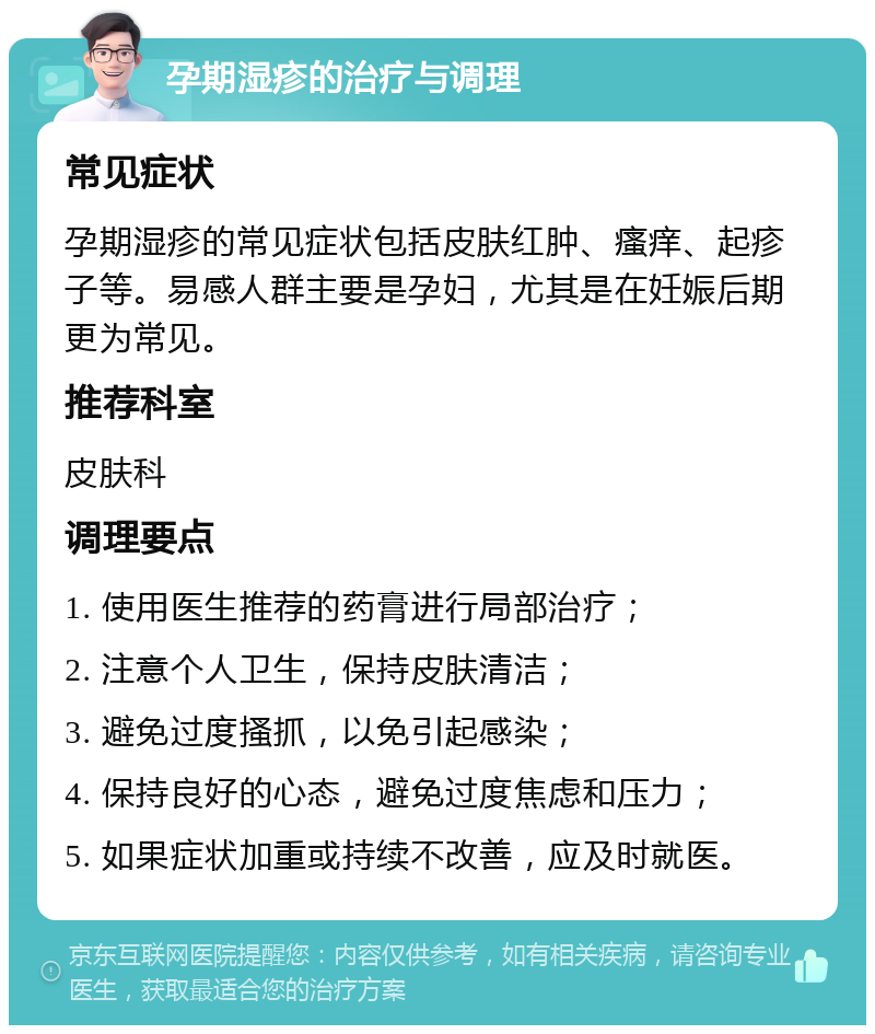 孕期湿疹的治疗与调理 常见症状 孕期湿疹的常见症状包括皮肤红肿、瘙痒、起疹子等。易感人群主要是孕妇，尤其是在妊娠后期更为常见。 推荐科室 皮肤科 调理要点 1. 使用医生推荐的药膏进行局部治疗； 2. 注意个人卫生，保持皮肤清洁； 3. 避免过度搔抓，以免引起感染； 4. 保持良好的心态，避免过度焦虑和压力； 5. 如果症状加重或持续不改善，应及时就医。