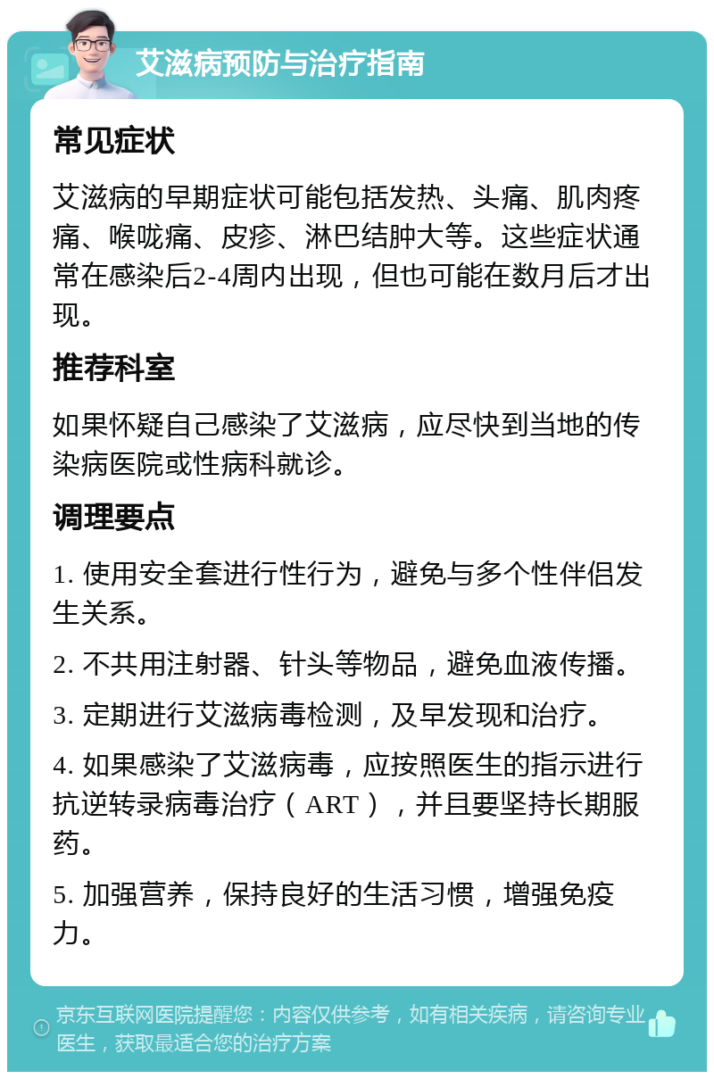 艾滋病预防与治疗指南 常见症状 艾滋病的早期症状可能包括发热、头痛、肌肉疼痛、喉咙痛、皮疹、淋巴结肿大等。这些症状通常在感染后2-4周内出现，但也可能在数月后才出现。 推荐科室 如果怀疑自己感染了艾滋病，应尽快到当地的传染病医院或性病科就诊。 调理要点 1. 使用安全套进行性行为，避免与多个性伴侣发生关系。 2. 不共用注射器、针头等物品，避免血液传播。 3. 定期进行艾滋病毒检测，及早发现和治疗。 4. 如果感染了艾滋病毒，应按照医生的指示进行抗逆转录病毒治疗（ART），并且要坚持长期服药。 5. 加强营养，保持良好的生活习惯，增强免疫力。