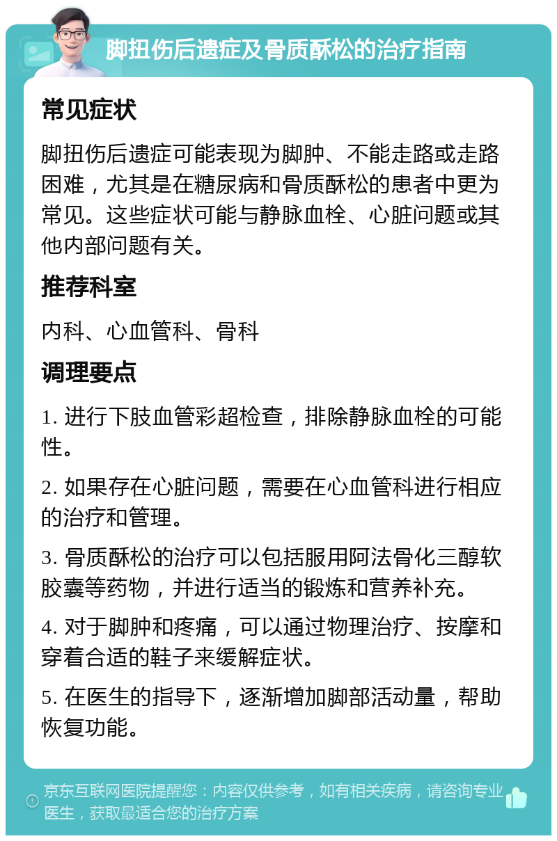 脚扭伤后遗症及骨质酥松的治疗指南 常见症状 脚扭伤后遗症可能表现为脚肿、不能走路或走路困难，尤其是在糖尿病和骨质酥松的患者中更为常见。这些症状可能与静脉血栓、心脏问题或其他内部问题有关。 推荐科室 内科、心血管科、骨科 调理要点 1. 进行下肢血管彩超检查，排除静脉血栓的可能性。 2. 如果存在心脏问题，需要在心血管科进行相应的治疗和管理。 3. 骨质酥松的治疗可以包括服用阿法骨化三醇软胶囊等药物，并进行适当的锻炼和营养补充。 4. 对于脚肿和疼痛，可以通过物理治疗、按摩和穿着合适的鞋子来缓解症状。 5. 在医生的指导下，逐渐增加脚部活动量，帮助恢复功能。