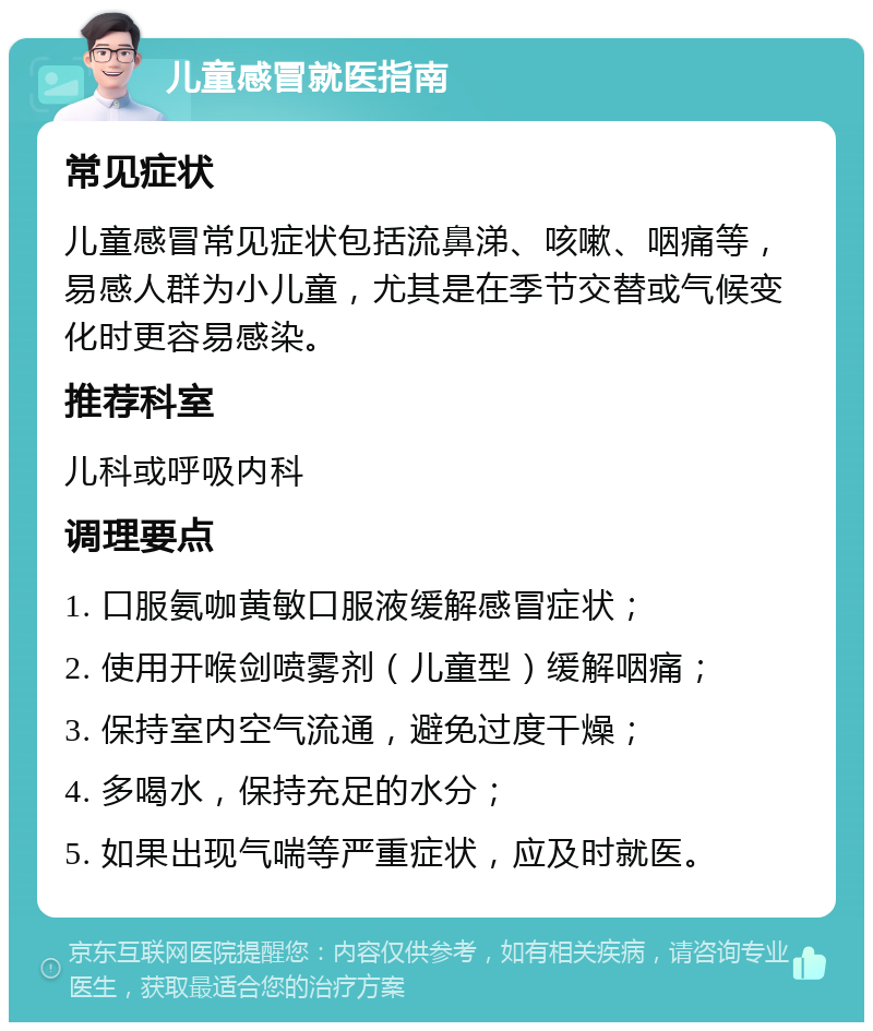 儿童感冒就医指南 常见症状 儿童感冒常见症状包括流鼻涕、咳嗽、咽痛等，易感人群为小儿童，尤其是在季节交替或气候变化时更容易感染。 推荐科室 儿科或呼吸内科 调理要点 1. 口服氨咖黄敏口服液缓解感冒症状； 2. 使用开喉剑喷雾剂（儿童型）缓解咽痛； 3. 保持室内空气流通，避免过度干燥； 4. 多喝水，保持充足的水分； 5. 如果出现气喘等严重症状，应及时就医。