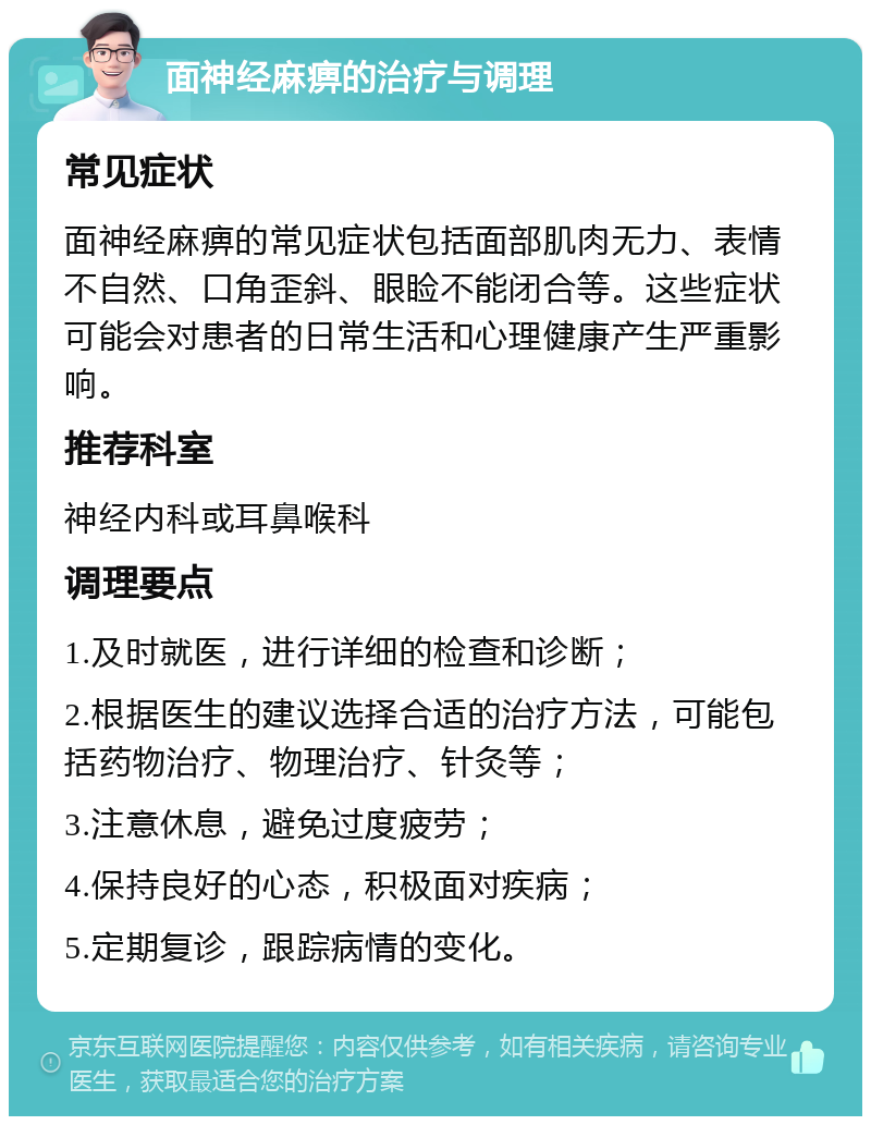 面神经麻痹的治疗与调理 常见症状 面神经麻痹的常见症状包括面部肌肉无力、表情不自然、口角歪斜、眼睑不能闭合等。这些症状可能会对患者的日常生活和心理健康产生严重影响。 推荐科室 神经内科或耳鼻喉科 调理要点 1.及时就医，进行详细的检查和诊断； 2.根据医生的建议选择合适的治疗方法，可能包括药物治疗、物理治疗、针灸等； 3.注意休息，避免过度疲劳； 4.保持良好的心态，积极面对疾病； 5.定期复诊，跟踪病情的变化。