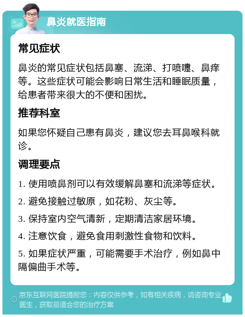 鼻炎就医指南 常见症状 鼻炎的常见症状包括鼻塞、流涕、打喷嚏、鼻痒等。这些症状可能会影响日常生活和睡眠质量，给患者带来很大的不便和困扰。 推荐科室 如果您怀疑自己患有鼻炎，建议您去耳鼻喉科就诊。 调理要点 1. 使用喷鼻剂可以有效缓解鼻塞和流涕等症状。 2. 避免接触过敏原，如花粉、灰尘等。 3. 保持室内空气清新，定期清洁家居环境。 4. 注意饮食，避免食用刺激性食物和饮料。 5. 如果症状严重，可能需要手术治疗，例如鼻中隔偏曲手术等。