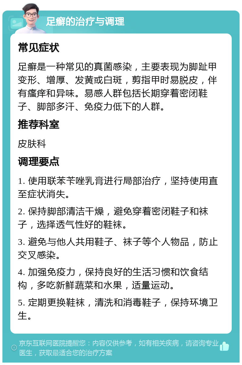 足癣的治疗与调理 常见症状 足癣是一种常见的真菌感染，主要表现为脚趾甲变形、增厚、发黄或白斑，剪指甲时易脱皮，伴有瘙痒和异味。易感人群包括长期穿着密闭鞋子、脚部多汗、免疫力低下的人群。 推荐科室 皮肤科 调理要点 1. 使用联苯苄唑乳膏进行局部治疗，坚持使用直至症状消失。 2. 保持脚部清洁干燥，避免穿着密闭鞋子和袜子，选择透气性好的鞋袜。 3. 避免与他人共用鞋子、袜子等个人物品，防止交叉感染。 4. 加强免疫力，保持良好的生活习惯和饮食结构，多吃新鲜蔬菜和水果，适量运动。 5. 定期更换鞋袜，清洗和消毒鞋子，保持环境卫生。