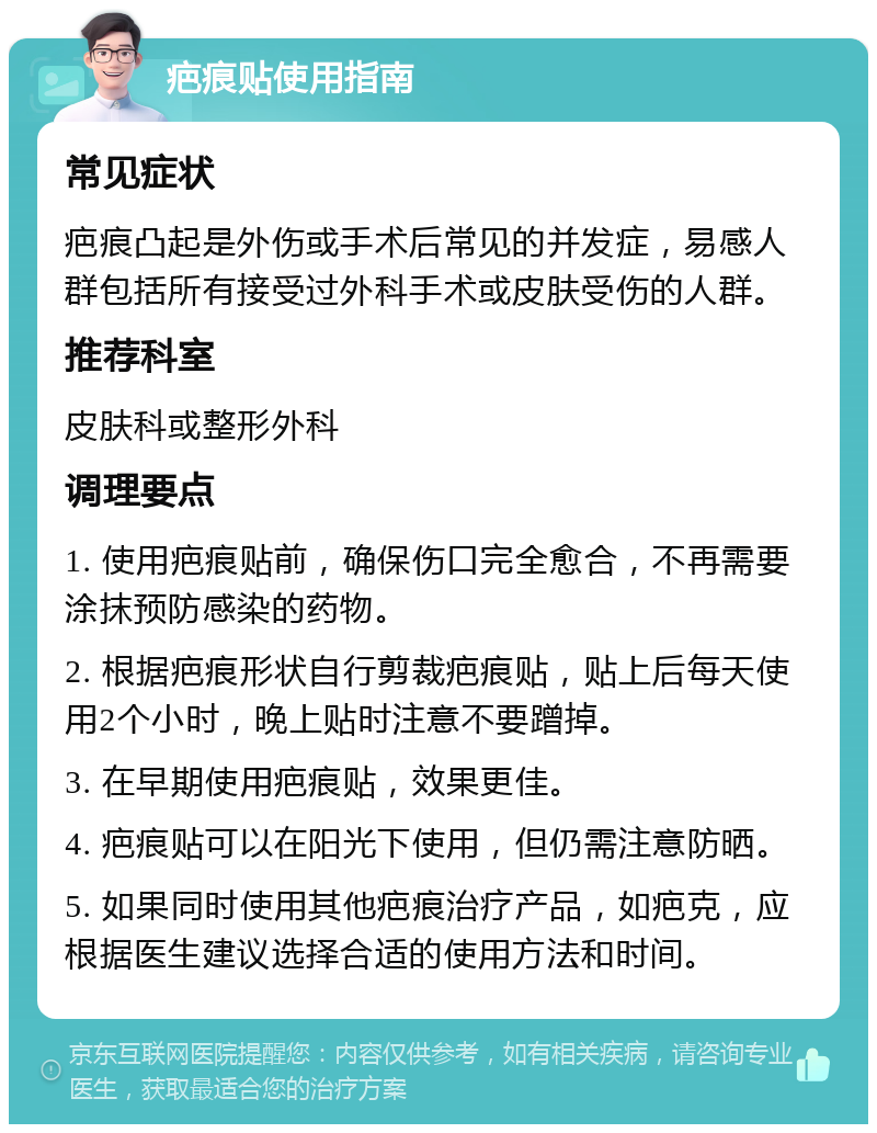 疤痕贴使用指南 常见症状 疤痕凸起是外伤或手术后常见的并发症，易感人群包括所有接受过外科手术或皮肤受伤的人群。 推荐科室 皮肤科或整形外科 调理要点 1. 使用疤痕贴前，确保伤口完全愈合，不再需要涂抹预防感染的药物。 2. 根据疤痕形状自行剪裁疤痕贴，贴上后每天使用2个小时，晚上贴时注意不要蹭掉。 3. 在早期使用疤痕贴，效果更佳。 4. 疤痕贴可以在阳光下使用，但仍需注意防晒。 5. 如果同时使用其他疤痕治疗产品，如疤克，应根据医生建议选择合适的使用方法和时间。