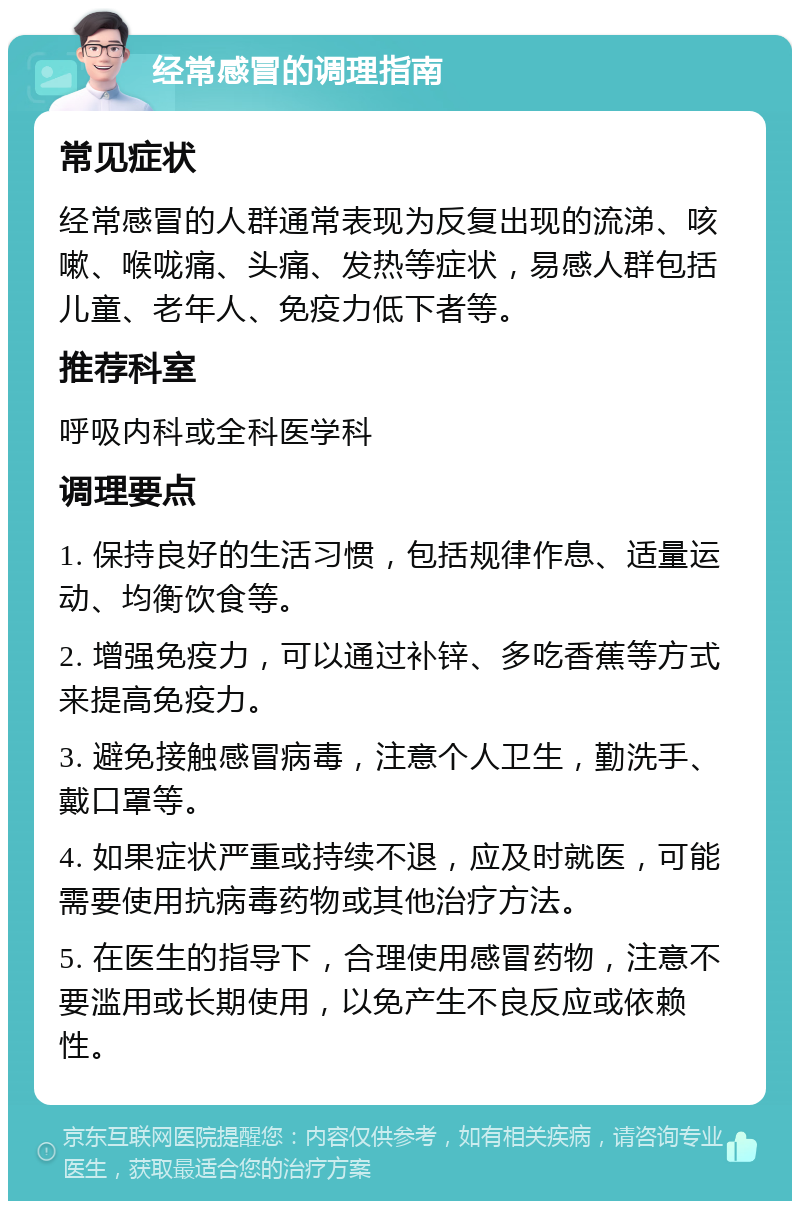 经常感冒的调理指南 常见症状 经常感冒的人群通常表现为反复出现的流涕、咳嗽、喉咙痛、头痛、发热等症状，易感人群包括儿童、老年人、免疫力低下者等。 推荐科室 呼吸内科或全科医学科 调理要点 1. 保持良好的生活习惯，包括规律作息、适量运动、均衡饮食等。 2. 增强免疫力，可以通过补锌、多吃香蕉等方式来提高免疫力。 3. 避免接触感冒病毒，注意个人卫生，勤洗手、戴口罩等。 4. 如果症状严重或持续不退，应及时就医，可能需要使用抗病毒药物或其他治疗方法。 5. 在医生的指导下，合理使用感冒药物，注意不要滥用或长期使用，以免产生不良反应或依赖性。