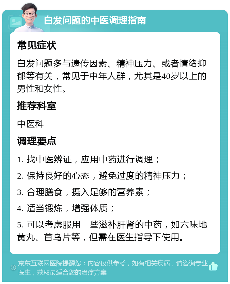 白发问题的中医调理指南 常见症状 白发问题多与遗传因素、精神压力、或者情绪抑郁等有关，常见于中年人群，尤其是40岁以上的男性和女性。 推荐科室 中医科 调理要点 1. 找中医辨证，应用中药进行调理； 2. 保持良好的心态，避免过度的精神压力； 3. 合理膳食，摄入足够的营养素； 4. 适当锻炼，增强体质； 5. 可以考虑服用一些滋补肝肾的中药，如六味地黄丸、首乌片等，但需在医生指导下使用。