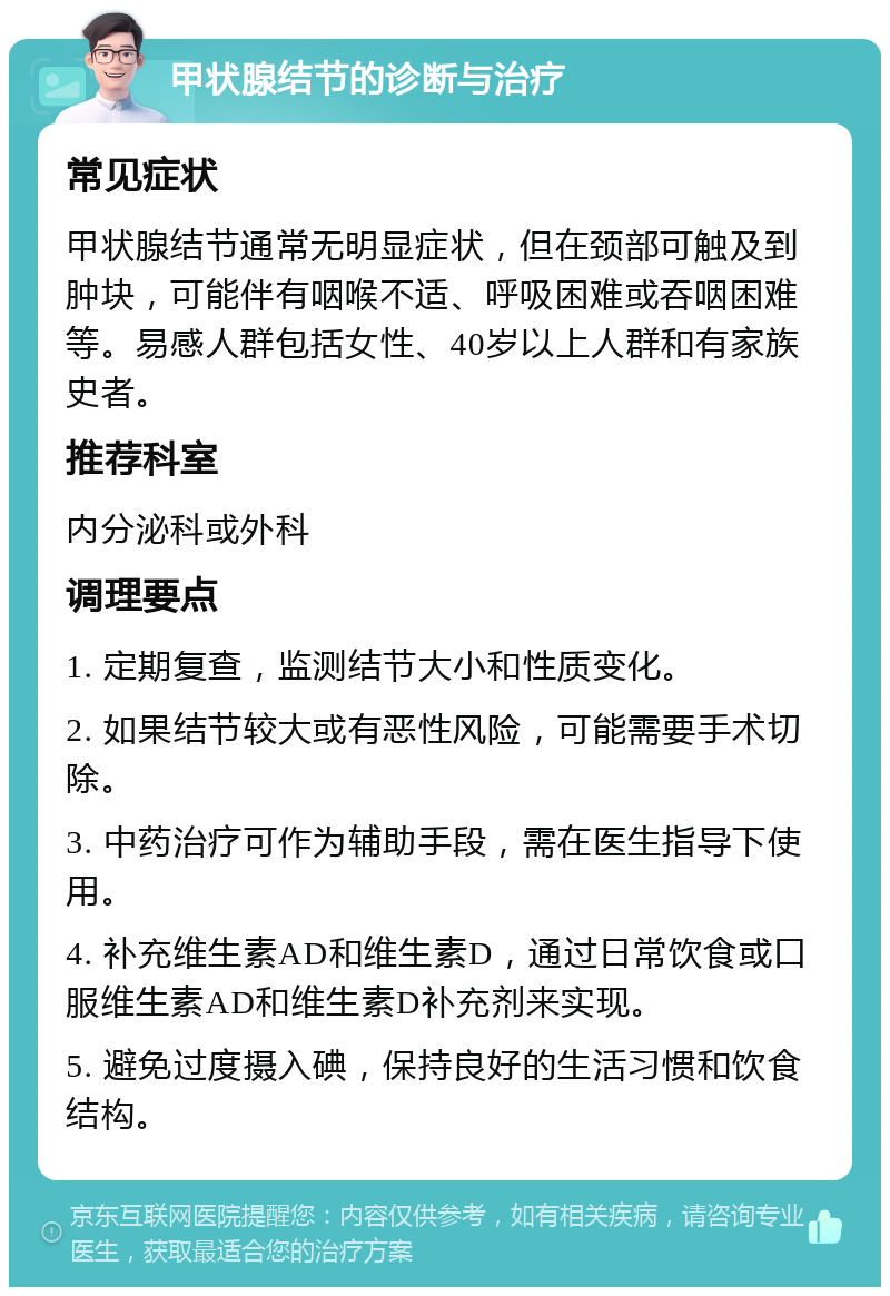 甲状腺结节的诊断与治疗 常见症状 甲状腺结节通常无明显症状，但在颈部可触及到肿块，可能伴有咽喉不适、呼吸困难或吞咽困难等。易感人群包括女性、40岁以上人群和有家族史者。 推荐科室 内分泌科或外科 调理要点 1. 定期复查，监测结节大小和性质变化。 2. 如果结节较大或有恶性风险，可能需要手术切除。 3. 中药治疗可作为辅助手段，需在医生指导下使用。 4. 补充维生素AD和维生素D，通过日常饮食或口服维生素AD和维生素D补充剂来实现。 5. 避免过度摄入碘，保持良好的生活习惯和饮食结构。