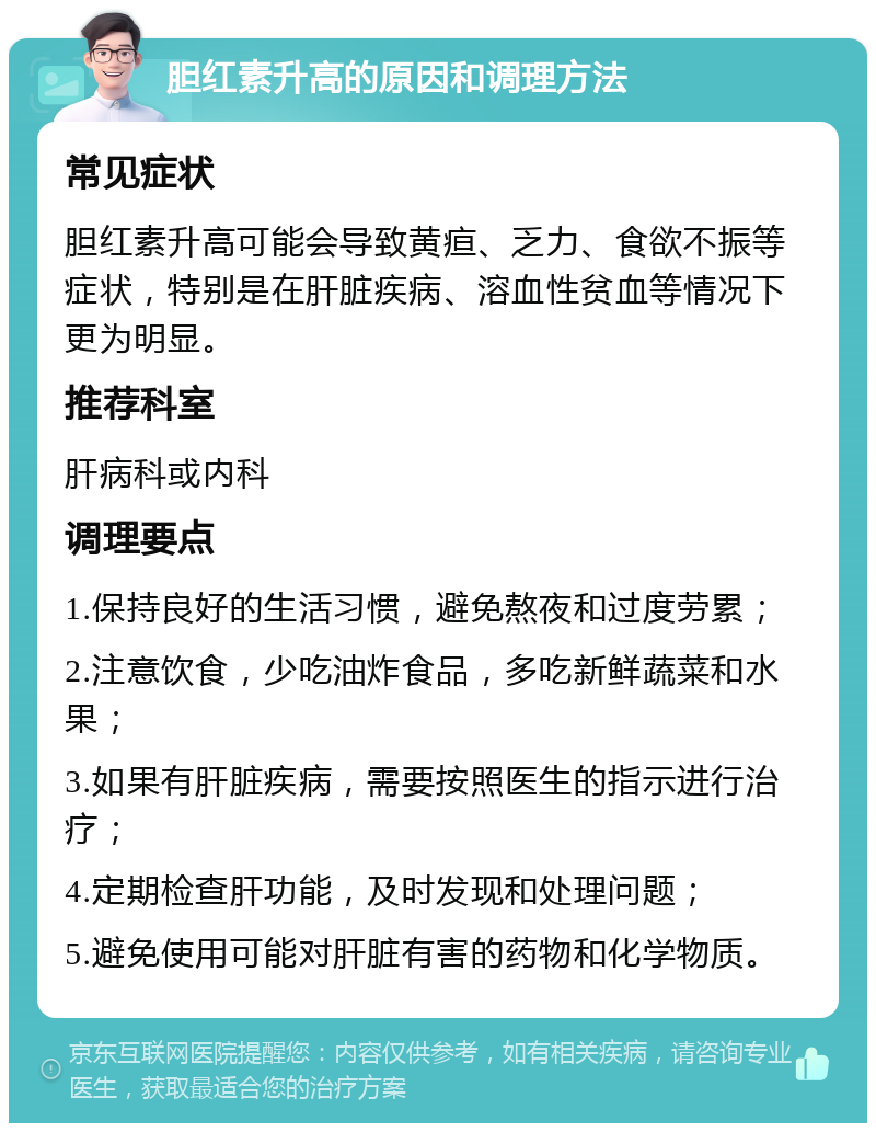 胆红素升高的原因和调理方法 常见症状 胆红素升高可能会导致黄疸、乏力、食欲不振等症状，特别是在肝脏疾病、溶血性贫血等情况下更为明显。 推荐科室 肝病科或内科 调理要点 1.保持良好的生活习惯，避免熬夜和过度劳累； 2.注意饮食，少吃油炸食品，多吃新鲜蔬菜和水果； 3.如果有肝脏疾病，需要按照医生的指示进行治疗； 4.定期检查肝功能，及时发现和处理问题； 5.避免使用可能对肝脏有害的药物和化学物质。