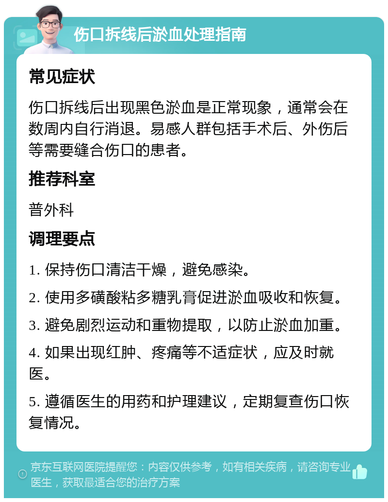 伤口拆线后淤血处理指南 常见症状 伤口拆线后出现黑色淤血是正常现象，通常会在数周内自行消退。易感人群包括手术后、外伤后等需要缝合伤口的患者。 推荐科室 普外科 调理要点 1. 保持伤口清洁干燥，避免感染。 2. 使用多磺酸粘多糖乳膏促进淤血吸收和恢复。 3. 避免剧烈运动和重物提取，以防止淤血加重。 4. 如果出现红肿、疼痛等不适症状，应及时就医。 5. 遵循医生的用药和护理建议，定期复查伤口恢复情况。