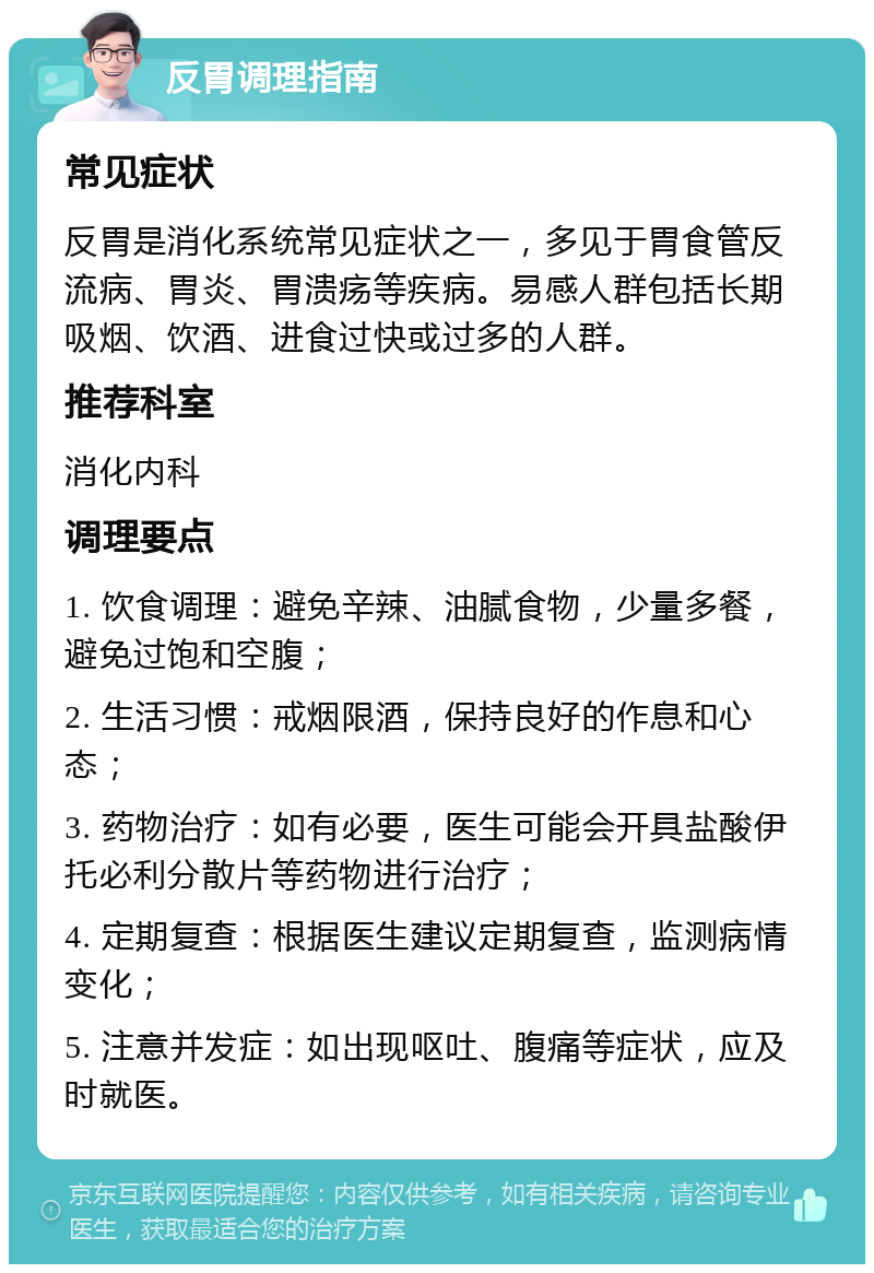 反胃调理指南 常见症状 反胃是消化系统常见症状之一，多见于胃食管反流病、胃炎、胃溃疡等疾病。易感人群包括长期吸烟、饮酒、进食过快或过多的人群。 推荐科室 消化内科 调理要点 1. 饮食调理：避免辛辣、油腻食物，少量多餐，避免过饱和空腹； 2. 生活习惯：戒烟限酒，保持良好的作息和心态； 3. 药物治疗：如有必要，医生可能会开具盐酸伊托必利分散片等药物进行治疗； 4. 定期复查：根据医生建议定期复查，监测病情变化； 5. 注意并发症：如出现呕吐、腹痛等症状，应及时就医。