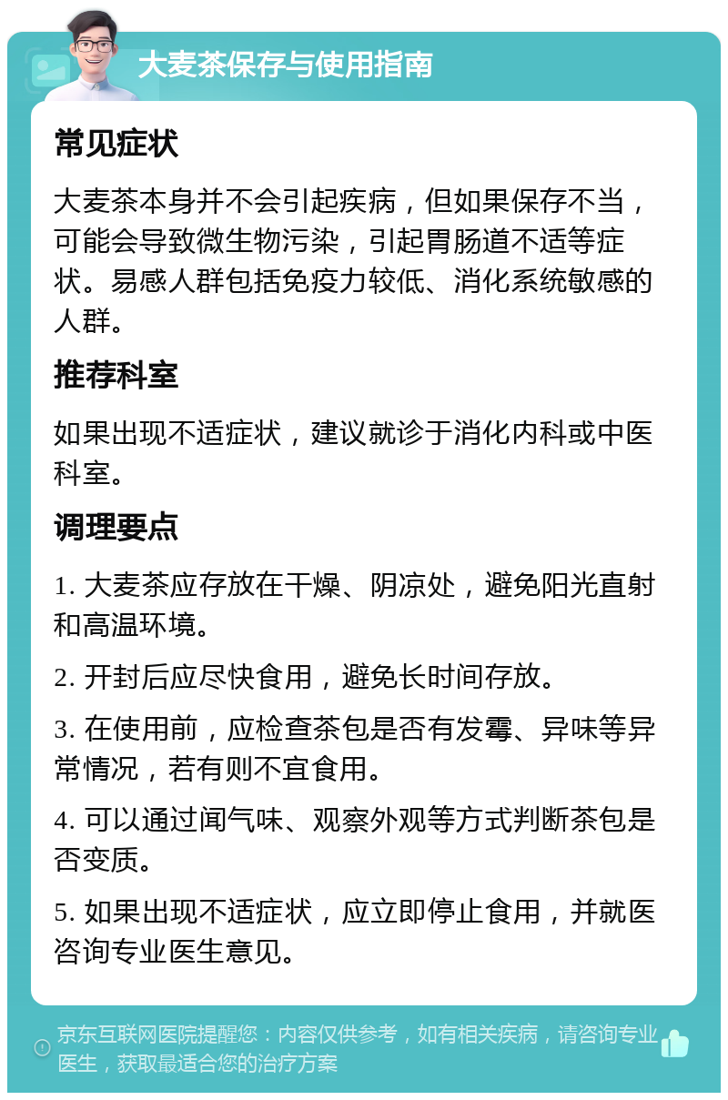 大麦茶保存与使用指南 常见症状 大麦茶本身并不会引起疾病，但如果保存不当，可能会导致微生物污染，引起胃肠道不适等症状。易感人群包括免疫力较低、消化系统敏感的人群。 推荐科室 如果出现不适症状，建议就诊于消化内科或中医科室。 调理要点 1. 大麦茶应存放在干燥、阴凉处，避免阳光直射和高温环境。 2. 开封后应尽快食用，避免长时间存放。 3. 在使用前，应检查茶包是否有发霉、异味等异常情况，若有则不宜食用。 4. 可以通过闻气味、观察外观等方式判断茶包是否变质。 5. 如果出现不适症状，应立即停止食用，并就医咨询专业医生意见。