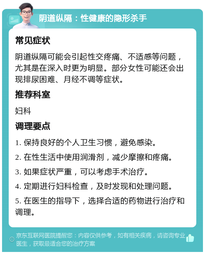 阴道纵隔：性健康的隐形杀手 常见症状 阴道纵隔可能会引起性交疼痛、不适感等问题，尤其是在深入时更为明显。部分女性可能还会出现排尿困难、月经不调等症状。 推荐科室 妇科 调理要点 1. 保持良好的个人卫生习惯，避免感染。 2. 在性生活中使用润滑剂，减少摩擦和疼痛。 3. 如果症状严重，可以考虑手术治疗。 4. 定期进行妇科检查，及时发现和处理问题。 5. 在医生的指导下，选择合适的药物进行治疗和调理。