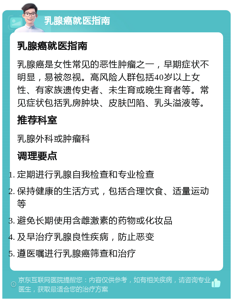 乳腺癌就医指南 乳腺癌就医指南 乳腺癌是女性常见的恶性肿瘤之一，早期症状不明显，易被忽视。高风险人群包括40岁以上女性、有家族遗传史者、未生育或晚生育者等。常见症状包括乳房肿块、皮肤凹陷、乳头溢液等。 推荐科室 乳腺外科或肿瘤科 调理要点 定期进行乳腺自我检查和专业检查 保持健康的生活方式，包括合理饮食、适量运动等 避免长期使用含雌激素的药物或化妆品 及早治疗乳腺良性疾病，防止恶变 遵医嘱进行乳腺癌筛查和治疗