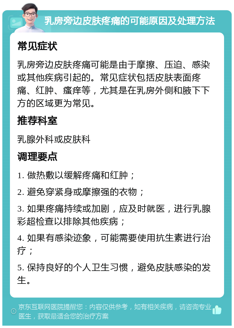 乳房旁边皮肤疼痛的可能原因及处理方法 常见症状 乳房旁边皮肤疼痛可能是由于摩擦、压迫、感染或其他疾病引起的。常见症状包括皮肤表面疼痛、红肿、瘙痒等，尤其是在乳房外侧和腋下下方的区域更为常见。 推荐科室 乳腺外科或皮肤科 调理要点 1. 做热敷以缓解疼痛和红肿； 2. 避免穿紧身或摩擦强的衣物； 3. 如果疼痛持续或加剧，应及时就医，进行乳腺彩超检查以排除其他疾病； 4. 如果有感染迹象，可能需要使用抗生素进行治疗； 5. 保持良好的个人卫生习惯，避免皮肤感染的发生。